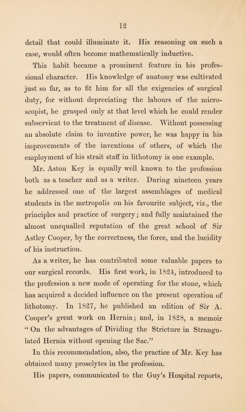 detail that could illuminate it. His reasoning on such a case, would often become mathematically inductive. This habit became a prominent feature in his profes¬ sional character. His knowledge of anatomy was cultivated just so far, as to fit him for all the exigencies of surgical duty, for without depreciating the labours of the micro- scopist, he grasped only at that level which he could render subservient to the treatment of disease. Without possessing an absolute claim to inventive power, he was happy in his improvements of the inventions of others, of which the employment of his strait staff in lithotomy is one example. Mr. Aston Key is equally well known to the profession both as a teacher and as a writer. During nineteen years he addressed one of the largest assemblages of medical students in the metropolis on his favourite subject, viz., the principles and practice of surgery; and fully maintained the almost unequalled reputation of the great school of Sir Astley Cooper, by the correctness, the force, and the lucidity of his instruction. As a writer, he has contributed some valuable papers to our surgical records. His first work, in 1824, introduced to the profession a new mode of operating for the stone, which has acquired a decided influence on the present operation of lithotomy. In 1827, he published an edition of Sir A. Cooper’s great work on Hernia; and, in 1828, a memoir “ On the advantages of Dividing the Stricture in Strangu¬ lated Hernia without opening the Sac.” In this recommendation, also, the practice of Mr. Key has obtained many proselytes in the profession. His papers, communicated to the Guy’s Hospital reports,