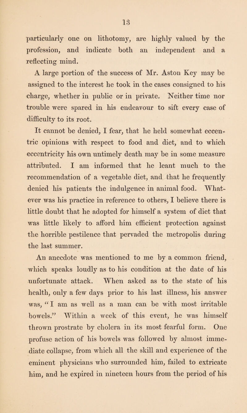 particularly one on lithotomy, are highly valued by the profession, and indicate both an independent and a reflecting mind. A large portion of the success of Mr. Aston Key may be assigned to the interest he took in the cases consigned to his charge, whether in public or in private. Neither time nor trouble were spared in his endeavour to sift every case of difficulty to its root. It cannot be denied, I fear, that he held somewhat eccen¬ tric opinions with respect to food and diet, and to which eccentricity his own untimely death may be in some measure attributed. I am informed that he leant much to the recommendation of a vegetable diet, and that he frequently denied his patients the indulgence in animal food. What¬ ever was his practice in reference to others, I believe there is little doubt that he adopted for himself a system of diet that was little likely to afford him efficient protection against the horrible pestilence that pervaded the metropolis during the last summer. An anecdote was mentioned to me by a common friend, which speaks loudly as to his condition at the date of his unfortunate attack. When asked as to the state of his health, only a few days prior to his last illness, his answer was, ul am as well as a man can be with most irritable bowels.” Within a week of this event, he was himself thrown prostrate by cholera in its most fearful form. One profuse action of his bowels was followed by almost imme¬ diate collapse, from which all the skill and experience of the eminent physicians who surrounded him, failed to extricate him, and he expired in nineteen hours from the period of his