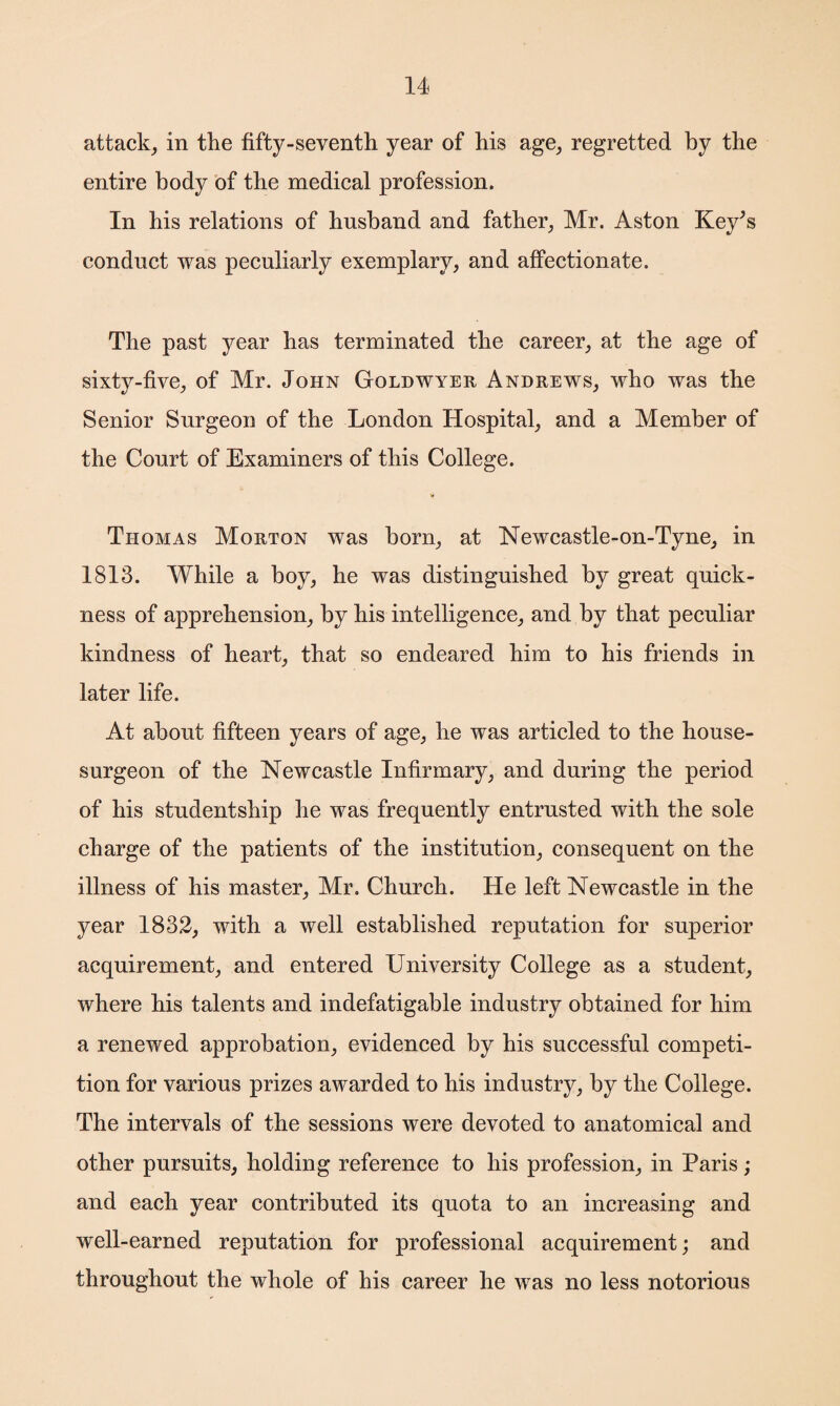 attack, in the fifty-seventh year of his age, regretted by the entire body of the medical profession. In his relations of husband and father, Mr. Aston Key^s conduct was peculiarly exemplary, and affectionate. The past year has terminated the career, at the age of sixty-five, of Mr. John Goldwyer Andrews, who was the Senior Surgeon of the London Hospital, and a Member of the Court of Examiners of this College. Thomas Morton was born, at Newcastle-on-Tyne, in 1813. While a boy, he was distinguished by great quick¬ ness of apprehension, by his intelligence, and by that peculiar kindness of heart, that so endeared him to his friends in later life. At about fifteen years of age, he was articled to the house- surgeon of the Newcastle Infirmary, and during the period of his studentship he was frequently entrusted with the sole charge of the patients of the institution, consequent on the illness of his master, Mr. Church. He left Newcastle in the year 1832, with a well established reputation for superior acquirement, and entered University College as a student, where his talents and indefatigable industry obtained for him a renewed approbation, evidenced by his successful competi¬ tion for various prizes awarded to his industry, by the College. The intervals of the sessions were devoted to anatomical and other pursuits, holding reference to his profession, in Paris ; and each year contributed its quota to an increasing and well-earned reputation for professional acquirement; and throughout the whole of his career he was no less notorious