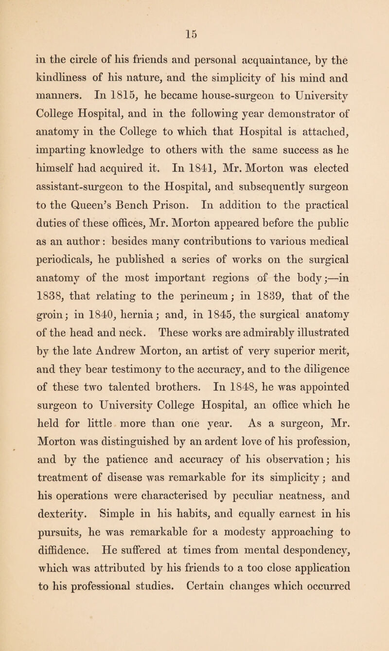 in the circle of his friends and personal acquaintance, by the kindliness of his nature, and the simplicity of his mind and manners. In 1815, he became house-surgeon to University College Hospital, and in the following year demonstrator of anatomy in the College to which that Hospital is attached, imparting knowledge to others with the same success as he himself had acquired it. In 1841, Mr. Morton was elected assistant-surgeon to the Hospital, and subsequently surgeon to the Queen’s Bench Prison. In addition to the practical duties of these offices, Mr. Morton appeared before the public as an author: besides many contributions to various medical periodicals, he published a series of works on the surgical anatomy of the most important regions of the body;—in 1838, that relating to the perineum; in 1839, that of the groin; in 1840, hernia; and, in 1845, the surgical anatomy of the head and neck. These works are admirably illustrated by the late Andrew Morton, an artist of very superior merit, and they bear testimony to the accuracy, and to the diligence of these two talented brothers. In 1848, he wras appointed surgeon to University College Hospital, an office which he held for little more than one year. As a surgeon, Mr. Morton was distinguished by an ardent love of his profession, and by the patience and accuracy of his observation; his treatment of disease was remarkable for its simplicity; and his operations were characterised by peculiar neatness, and dexterity. Simple in his habits, and equally earnest in his pursuits, he was remarkable for a modesty approaching to diffidence. He suffered at times from mental despondency, which was attributed by his friends to a too close application to his professional studies. Certain changes which occurred