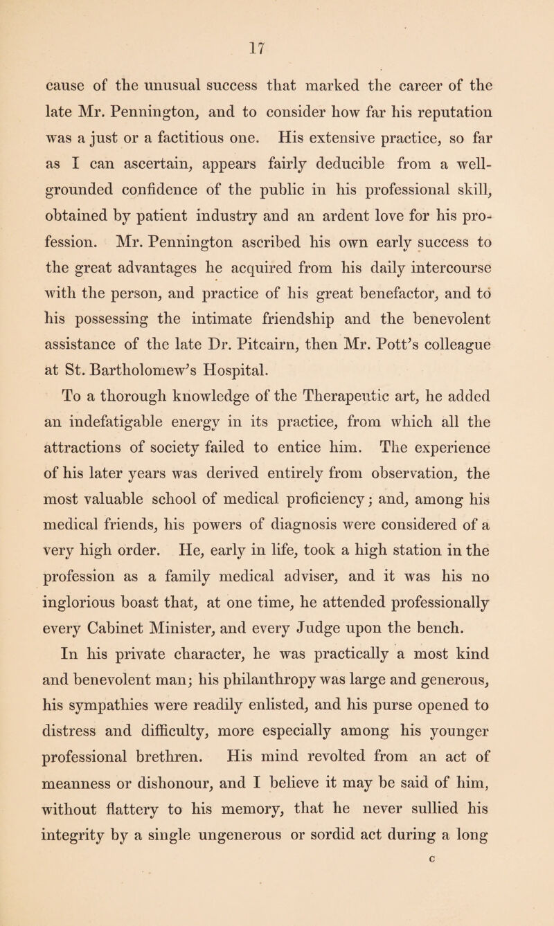cause of the unusual success that marked the career of the late Mr. Pennington, and to consider how far his reputation was a just or a factitious one. His extensive practice, so far as I can ascertain, appears fairly deducible from a well- grounded confidence of the public in his professional skill, obtained by patient industry and an ardent love for his pro¬ fession. Mr. Pennington ascribed his own early success to the great advantages he acquired from his daily intercourse with the person, and practice of his great benefactor, and to his possessing the intimate friendship and the benevolent assistance of the late Dr. Pitcairn, then Mr. Pottos colleague at St. Bartholomew’s Hospital. To a thorough knowledge of the Therapeutic art, he added an indefatigable energy in its practice, from which all the attractions of society failed to entice him. The experience of his later years was derived entirely from observation, the most valuable school of medical proficiency; and, among his medical friends, his powers of diagnosis were considered of a very high order. He, early in life, took a high station in the profession as a family medical adviser, and it was his no inglorious boast that, at one time, he attended professionally every Cabinet Minister, and every Judge upon the bench. In his private character, he was practically a most kind and benevolent man; his philanthropy was large and generous, his sympathies were readily enlisted, and his purse opened to distress and difficulty, more especially among his younger professional brethren. His mind revolted from an act of meanness or dishonour, and I believe it may be said of him, without flattery to his memory, that he never sullied his integrity by a single ungenerous or sordid act during a long c