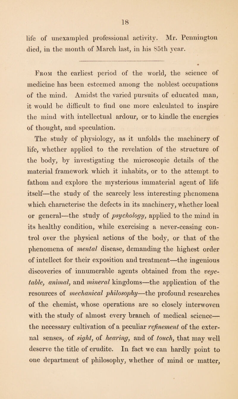 life of unexampled professional activity. Mr. Pennington died, in the month of March last, in his 85th year. From the earliest period of the world, the science of medicine has been esteemed among the noblest occupations of the mind. Amidst the varied pursuits of educated man, it would be difficult to find one more calculated to inspire the mind with intellectual ardour, or to kindle the energies of thought, and speculation. The study of physiology, as it unfolds the machinery of life, whether applied to the revelation of the structure of the body, by investigating the microscopic details of the material framework which it inhabits, or to the attempt to fathom and explore the mysterious immaterial agent of life itself—the study of the scarcely less interesting phenomena which characterise the defects in its machinery, whether local or general—the study of psychology, applied to the mind in its healthy condition, while exercising a never-ceasing con¬ trol over the physical actions of the body, or that of the phenomena of mental disease, demanding the highest order of intellect for their exposition and treatment—the ingenious discoveries of innumerable agents obtained from the vege¬ table, animal, and mineral kingdoms—the application of the resources of mechanical philosophy—the profound researches of the chemist, whose operations are so closely interwoven with the study of almost every branch of medical science— the necessary cultivation of a peculiar refinement of the exter¬ nal senses, of sight, of hearing, and of touch, that may well deserve the title of erudite. In fact we can hardly point to one department of philosophy, whether of mind or matter,