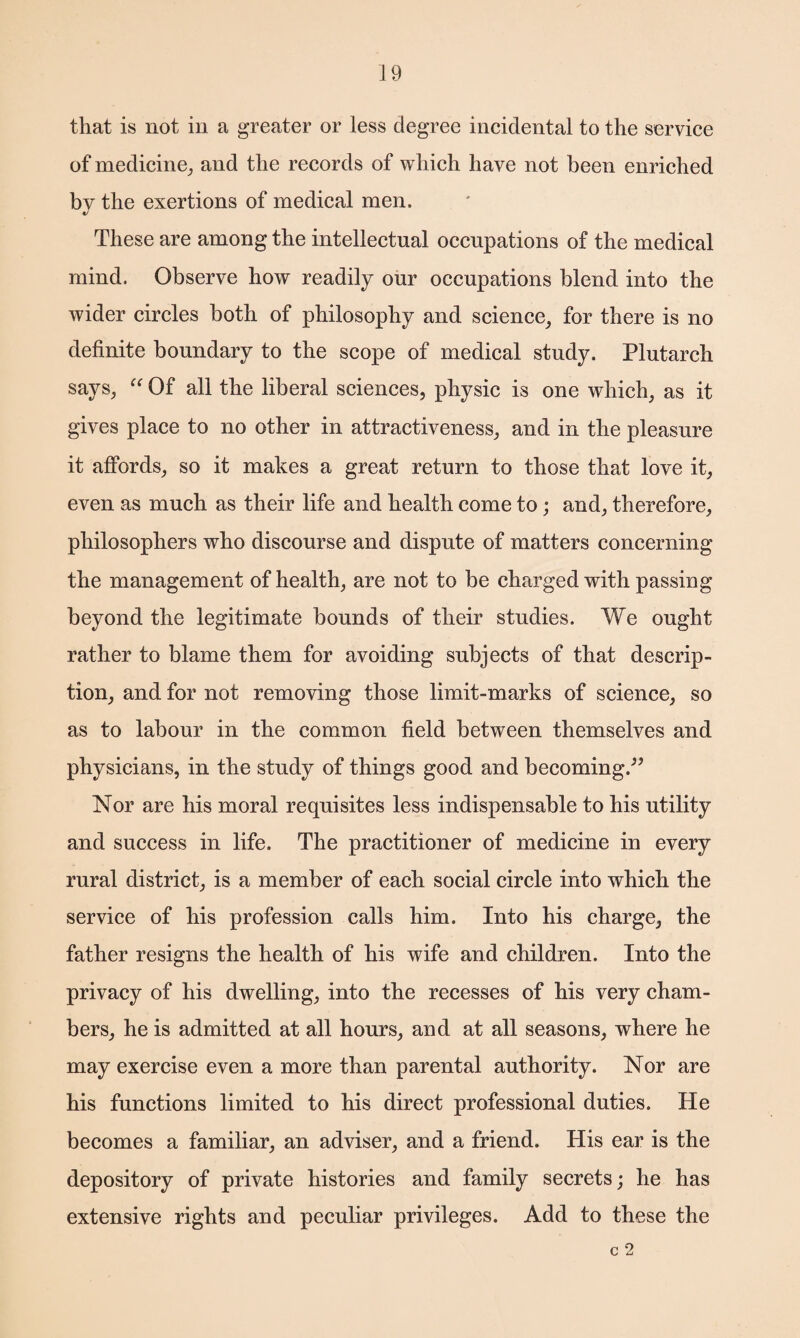that is not in a greater or less degree incidental to the service of medicine, and the records of which have not been enriched by the exertions of medical men. These are among the intellectual occupations of the medical mind. Observe how readily our occupations blend into the wider circles both of philosophy and science, for there is no definite boundary to the scope of medical study. Plutarch says, “ Of all the liberal sciences, physic is one which, as it gives place to no other in attractiveness, and in the pleasure it affords, so it makes a great return to those that love it, even as much as their life and health come to; and, therefore, philosophers who discourse and dispute of matters concerning the management of health, are not to be charged with passing beyond the legitimate bounds of their studies. We ought rather to blame them for avoiding subjects of that descrip¬ tion, and for not removing those limit-marks of science, so as to labour in the common field between themselves and physicians, in the study of things good and becoming.” Nor are his moral requisites less indispensable to his utility and success in life. The practitioner of medicine in every rural district, is a member of each social circle into which the service of his profession calls him. Into his charge, the father resigns the health of his wife and children. Into the privacy of his dwelling, into the recesses of his very cham¬ bers, he is admitted at all hours, and at all seasons, where he may exercise even a more than parental authority. Nor are his functions limited to his direct professional duties. He becomes a familiar, an adviser, and a friend. His ear is the depository of private histories and family secrets; he has extensive rights and peculiar privileges. Add to these the c 2