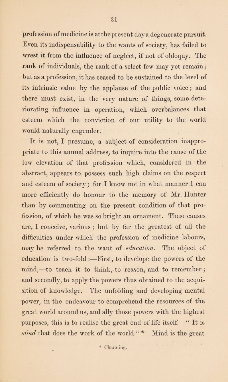 profession of medicine is atthe present day a degenerate pursuit. Even its indispensability to the wants of society, has failed to wrest it from the influence of neglect, if not of obloquy. The rank of individuals, the rank of a select few may yet remain; but as a profession, it has ceased to be sustained to the level of its intrinsic value by the applause of the public voice; and there must exist, in the very nature of things, some dete¬ riorating influence in operation, which overbalances that esteem which the conviction of our utility to the world would naturally engender. It is not, I presume, a subject of consideration inappro¬ priate to this annual address, to inquire into the cause of the low elevation of that profession which, considered in the abstract, appears to possess such high claims on the respect and esteem of society; for I know not in what manner 1 can more efficiently do honour to the memory of Mr. Hunter than by commenting on the present condition of that pro¬ fession, of which he was so bright an. ornament. These causes are, I conceive, various; but by far the greatest of all the difficulties under which the profession of medicine labours, may be referred to the want of education. The object of education is two-fold :—First, to develope the powers of the mind,—to teach it to think, to reason, and to remember; and secondly, to apply the powers thus obtained to the acqui¬ sition of knowledge. The unfolding and developing mental power, in the endeavour to comprehend the resources of the great world around us, and ally those powers with the highest purposes, this is to realise the great end of life itself. “ It is mind that does the work of the world.” * Mind is the great * Charming. 4 °