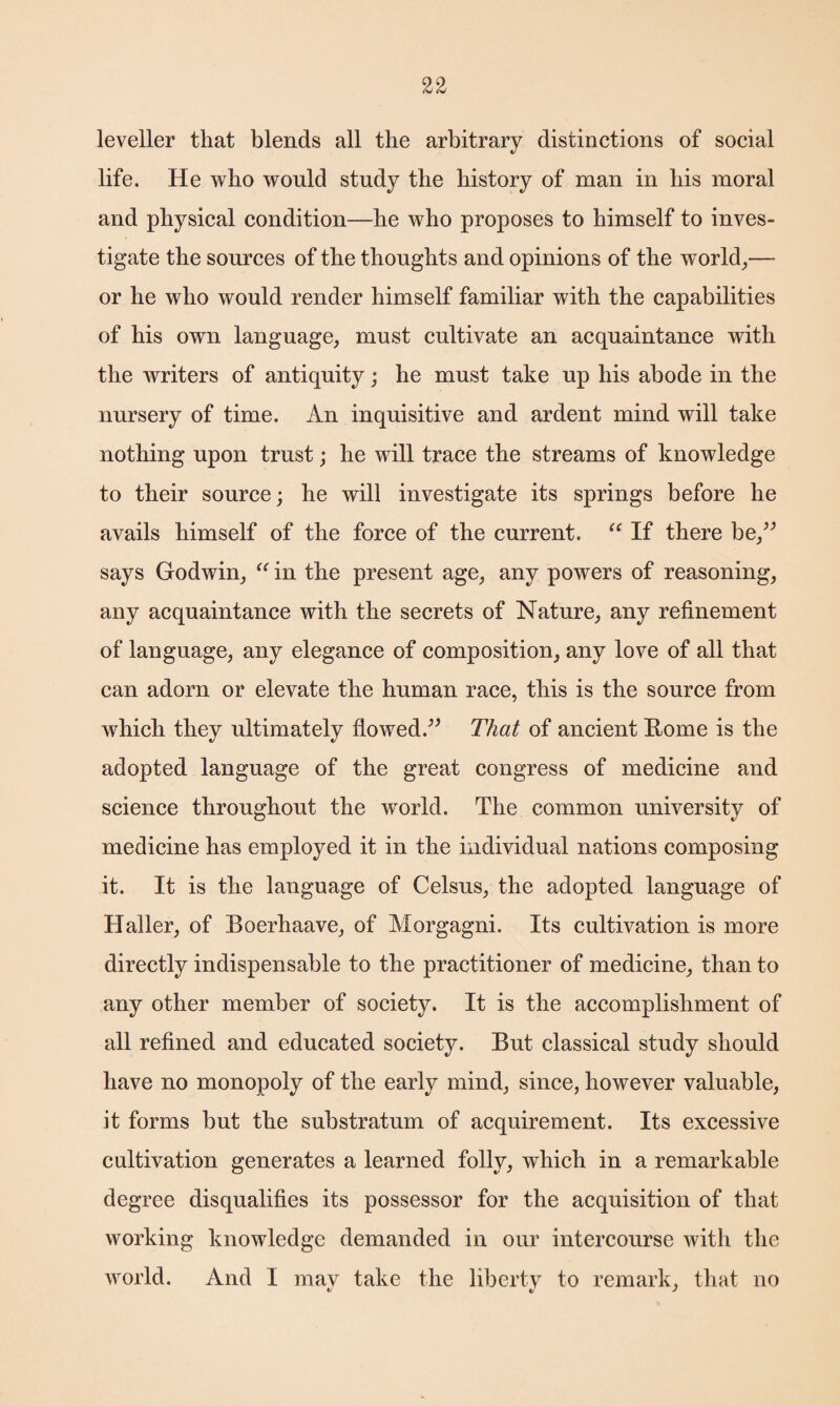leveller that blends all the arbitrary distinctions of social life. He who would study the history of man in his moral and physical condition—he who proposes to himself to inves¬ tigate the sources of the thoughts and opinions of the world,— or he who would render himself familiar with the capabilities of his own language, must cultivate an acquaintance with the writers of antiquity; he must take up his abode in the nursery of time. An inquisitive and ardent mind will take nothing upon trust; he will trace the streams of knowledge to their source; he will investigate its springs before he avails himself of the force of the current. “ If there be,” says Godwin, “ in the present age, any powers of reasoning, any acquaintance with the secrets of Nature, any refinement of language, any elegance of composition, any love of all that can adorn or elevate the human race, this is the source from which they ultimately flowed.” That of ancient Rome is the adopted language of the great congress of medicine and science throughout the world. The common university of medicine has employed it in the individual nations composing it. It is the language of Celsus, the adopted language of Haller, of Boerhaave, of Morgagni. Its cultivation is more directly indispensable to the practitioner of medicine, than to any other member of society. It is the accomplishment of all refined and educated society. But classical study should have no monopoly of the early mind, since, however valuable, it forms but the substratum of acquirement. Its excessive cultivation generates a learned folly, which in a remarkable degree disqualifies its possessor for the acquisition of that working knowledge demanded in our intercourse with the world. And I mav take the liberty to remark, that no V tz J