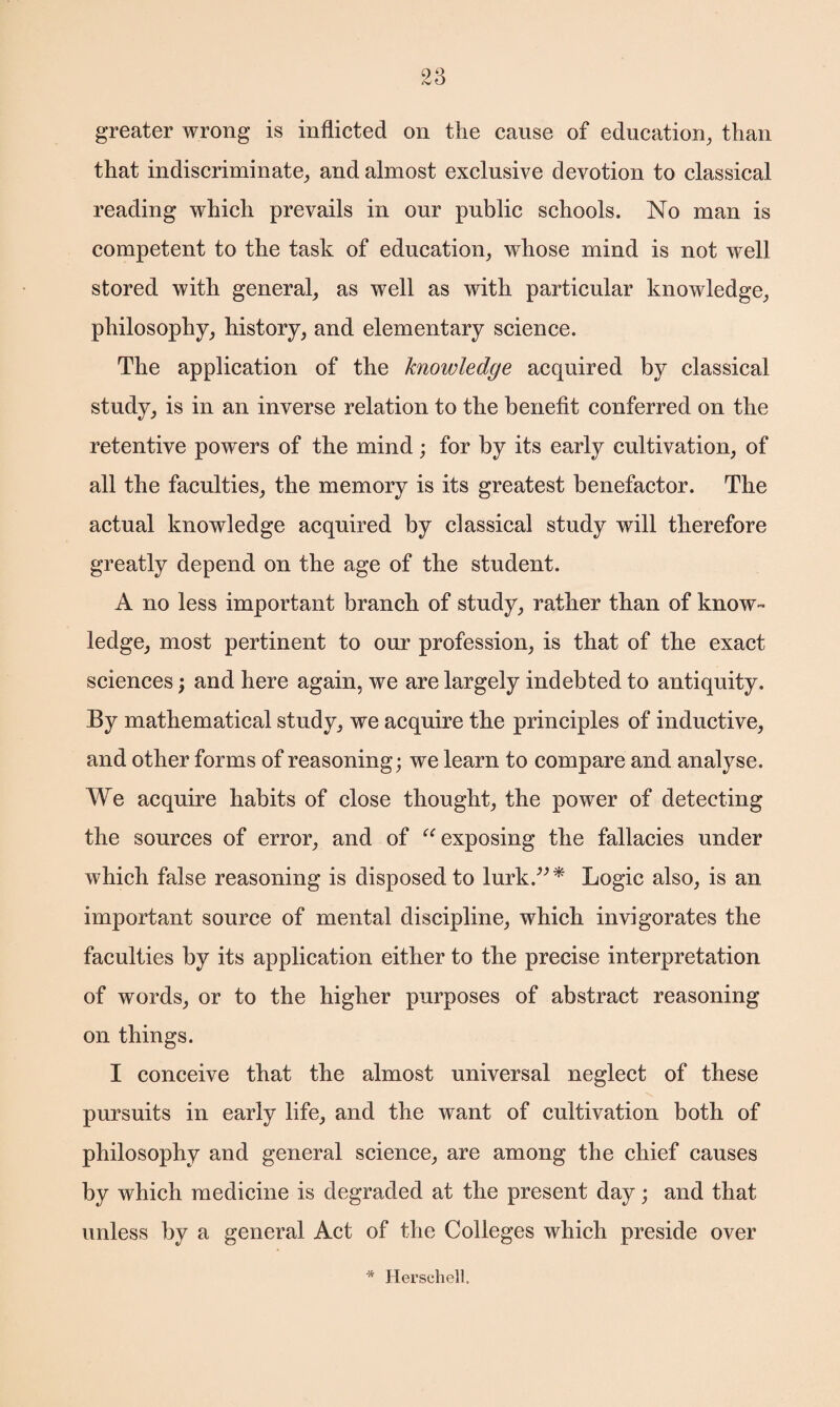 greater wrong is inflicted on the cause of education, than that indiscriminate, and almost exclusive devotion to classical reading which prevails in our public schools. No man is competent to the task of education, whose mind is not well stored with general, as well as with particular knowledge, philosophy, history, and elementary science. The application of the knowledge acquired by classical study, is in an inverse relation to the benefit conferred on the retentive powers of the mind; for by its early cultivation, of all the faculties, the memory is its greatest benefactor. The actual knowledge acquired by classical study will therefore greatly depend on the age of the student. A no less important branch of study, rather than of know¬ ledge, most pertinent to our profession, is that of the exact sciences; and here again, we are largely indebted to antiquity. By mathematical study, we acquire the principles of inductive, and other forms of reasoning; we learn to compare and analyse. We acquire habits of close thought, the power of detecting the sources of error, and of “ exposing the fallacies under which false reasoning is disposed to lurk.”* Logic also, is an important source of mental discipline, which invigorates the faculties by its application either to the precise interpretation of words, or to the higher purposes of abstract reasoning on things. I conceive that the almost universal neglect of these pursuits in early life, and the want of cultivation both of philosophy and general science, are among the chief causes by which medicine is degraded at the present day; and that unless by a general Act of the Colleges which preside over Herschell,