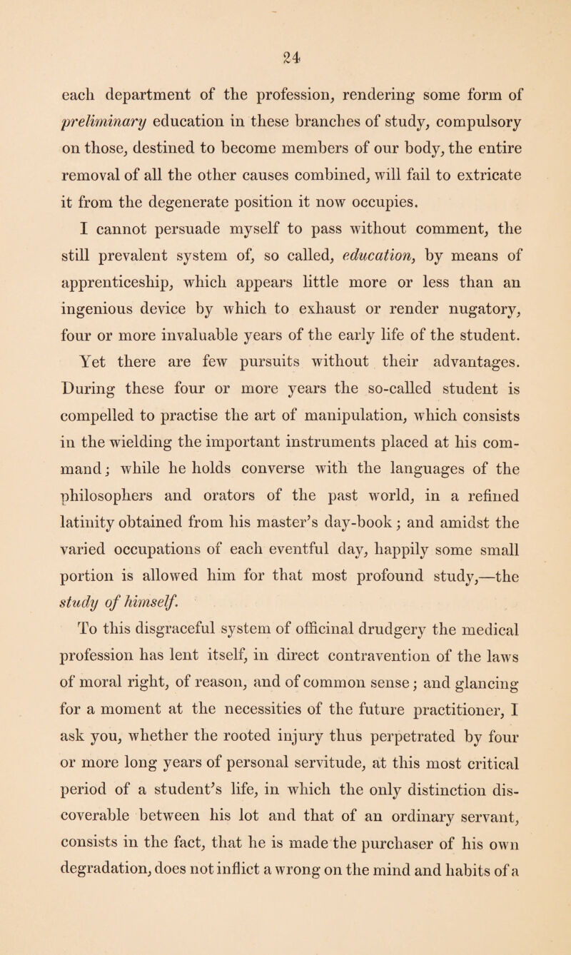 each department of the profession, rendering some form of preliminary education in these branches of study, compulsory on those, destined to become members of our body, the entire removal of all the other causes combined, will fail to extricate it from the degenerate position it now occupies. I cannot persuade myself to pass without comment, the still prevalent system of, so called, education, by means of apprenticeship, which appears little more or less than an ingenious device by which to exhaust or render nugatory, four or more invaluable years of the early life of the student. Yet there are few pursuits without their advantages. During these four or more years the so-called student is compelled to practise the art of manipulation, which consists in the wielding the important instruments placed at his com¬ mand j while he holds converse with the languages of the philosophers and orators of the past world, in a refined latinity obtained from his master’s day-book; and amidst the varied occupations of each eventful day, happily some small portion is allowed him for that most profound study,—the study of himself . To this disgraceful system of officinal drudgery the medical profession has lent itself, in direct contravention of the laws of moral right, of reason, and of common sense; and glancing for a moment at the necessities of the future practitioner, I ask you, whether the rooted injury thus perpetrated by four or more long years of personal servitude, at this most critical period of a student’s life, in which the only distinction dis¬ coverable between his lot and that of an ordinary servant, consists in the fact, that he is made the purchaser of his own degradation, does not inflict a wrong on the mind and habits of a