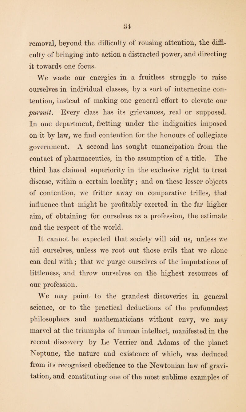 removal, beyond the difficulty of rousing attention, the diffi¬ culty of bringing into action a distracted power, and directing it towards one focus. We waste our energies in a fruitless struggle to raise ourselves in individual classes, by a sort of internecine con¬ tention, instead of making one general effort to elevate our pursuit. Every class has its grievances, real or supposed. In one department, fretting under the indignities imposed on it by law, we find contention for the honours of collegiate government. A second has sought emancipation from the contact of pharmaceutics, in the assumption of a title. The third has claimed superiority in the exclusive right to treat disease, within a certain locality; and on these lesser objects of contention, we fritter away on comparative trifles, that influence that might be profitably exerted in the far higher aim, of obtaining for ourselves as a profession, the estimate and the respect of the world. It cannot be expected that society will aid us, unless we aid ourselves, unless we root out those evils that we alone can deal with; that we purge ourselves of the imputations of littleness, and throw ourselves on the highest resources of our profession. We may point to the grandest discoveries in general science, or to the practical deductions of the profoundest philosophers and mathematicians without envy, we may marvel at the triumphs of human intellect, manifested in the recent discovery by Le Yerrier and Adams of the planet Neptune, the nature and existence of which, was deduced from its recognised obedience to the Newtonian law of gravi¬ tation, and constituting one of the most sublime examples of