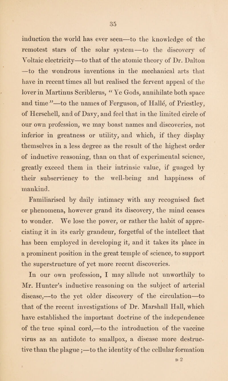 induction the world has ever seen—to the knowledge of the remotest stars of the solar system—to the discovery of Voltaic electricity—to that of the atomic theory of Dr. Dalton —to the wondrous inventions in the mechanical arts that have in recent times all but realised the fervent appeal of the lover in Martinus Scriblerus, “ Ye Gods, annihilate both space and time ”—to the names of Ferguson, of Halle, of Priestley, of Herschell, and of Davy, and feel that in the limited circle of our own profession, we may boast names and discoveries, not inferior in greatness or utility, and which, if they display themselves in a less degree as the result of the highest order of inductive reasoning, than on that of experimental science, greatly exceed them in their intrinsic value, if guaged by their subserviency to the well-being and happiness of mankind. Familiarised by daily intimacy with any recognised fact or phenomena, however grand its discovery, the mind ceases to wonder. We lose the power, or rather the habit of appre¬ ciating it in its early grandeur, forgetful of the intellect that has been employed in developing it, and it takes its place in a prominent position in the great temple of science, to support the superstructure of yet more recent discoveries. In our own profession, I may allude not unworthily to Mr. Plunter’s inductive reasoning on the subject of arterial disease,—to the yet older discovery of the circulation—to that of the recent investigations of Dr. Marshall Hall, which have established the important doctrine of the independence of the true spinal cord,—to the introduction of the vaccine virus as an antidote to smallpox, a disease more destruc¬ tive than the plague;—to the identity of the cellular formation D 2 I