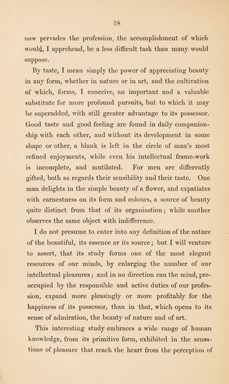 now pervades the profession, the accomplishment of which would, I apprehend, be a less difficult task than many would suppose. By taste, I mean simply the power of appreciating beauty in any form, whether in nature or in art, and the cultivation of which, forms, I conceive, an important and a valuable substitute for more profound pursuits, but to which it may be superadded, with still greater advantage to its possessor. Good taste and good feeling are found in daily companion¬ ship with each other, and without its development in some shape or other, a blank is left in the circle of maffis most refined enjoyments, while even his intellectual frame-work is incomplete, and mutilated. For men are differently gifted, both as regards their sensibility and their taste. One man delights in the simple beauty of a flower, and expatiates with earnestness on its form and colours, a source of beauty quite distinct from that of its organisation; while another observes the same object with indifference. I do not presume to enter into any definition of the nature of the beautiful, its essence or its source; but I will venture to assert, that its study forms one of the most elegant resources of our minds, by enlarging the number of our intellectual pleasures; and in no direction can the mind, pre¬ occupied by the responsible and active duties of our profes¬ sion, expand more pleasingly or more profitably for the happiness of its possessor, than in that, which opens to its sense of admiration, the beauty of nature and of art. This interesting study embraces a wide range of human knowledge, from its primitive form, exhibited in the sensa¬ tions of pleasure that reach the heart from the perception of
