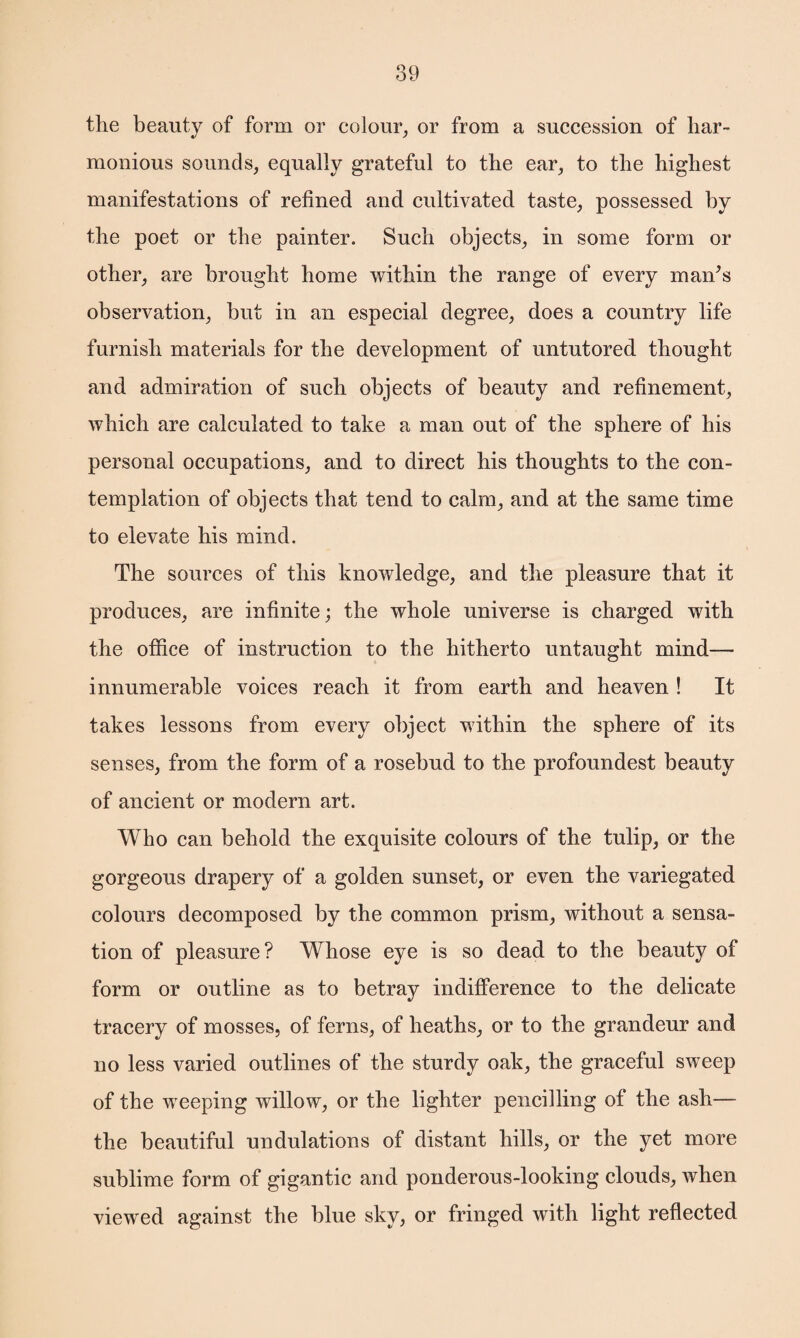 the beauty of form or colour, or from a succession of har¬ monious sounds, equally grateful to the ear, to the highest manifestations of refined and cultivated taste, possessed by the poet or the painter. Such objects, in some form or other, are brought home within the range of every man's observation, but in an especial degree, does a country life furnish materials for the development of untutored thought and admiration of such objects of beauty and refinement, which are calculated to take a man out of the sphere of his personal occupations, and to direct his thoughts to the con¬ templation of objects that tend to calm, and at the same time to elevate his mind. The sources of this knowledge, and the pleasure that it produces, are infinite; the whole universe is charged with the office of instruction to the hitherto untaught mind— innumerable voices reach it from earth and heaven ! It takes lessons from every object within the sphere of its senses, from the form of a rosebud to the profoundest beauty of ancient or modern art. Who can behold the exquisite colours of the tulip, or the gorgeous drapery of a golden sunset, or even the variegated colours decomposed by the common prism, without a sensa¬ tion of pleasure? Whose eye is so dead to the beauty of form or outline as to betray indifference to the delicate tracery of mosses, of ferns, of heaths, or to the grandeur and no less varied outlines of the sturdy oak, the graceful sweep of the weeping willow, or the lighter pencilling of the ash— the beautiful undulations of distant hills, or the yet more sublime form of gigantic and ponderous-looking clouds, Avhen viewed against the blue sky, or fringed with light reflected