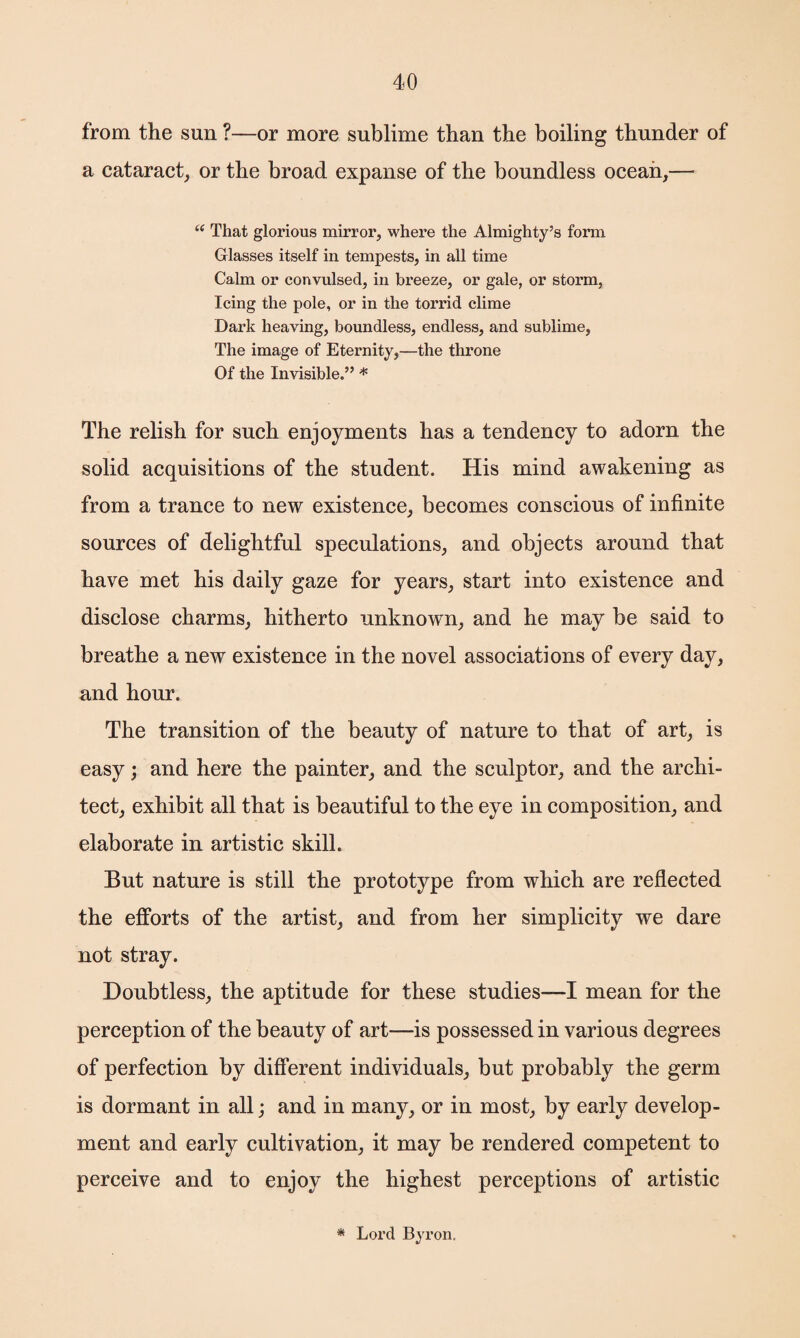 from the sun ?—or more sublime than the boiling thunder of a cataract, or the broad expanse of the boundless ocean,— “ That glorious mirror, where the Almighty’s form Glasses itself in tempests, in all time Calm or convulsed, in breeze, or gale, or storm, Icing the pole, or in the torrid clime Dark heaving, boundless, endless, and sublime, The image of Eternity,—the throne Of the Invisible.” * The relish for such enjoyments has a tendency to adorn the solid acquisitions of the student. His mind awakening as from a trance to new existence, becomes conscious of infinite sources of delightful speculations, and objects around that have met his daily gaze for years, start into existence and disclose charms, hitherto unknown, and he may be said to breathe a new existence in the novel associations of every day, and hour. The transition of the beauty of nature to that of art, is easy; and here the painter, and the sculptor, and the archi¬ tect, exhibit all that is beautiful to the eye in composition, and elaborate in artistic skill. But nature is still the prototype from which are reflected the efforts of the artist, and from her simplicity we dare not stray. Doubtless, the aptitude for these studies—I mean for the perception of the beauty of art—is possessed in various degrees of perfection by different individuals, but probably the germ is dormant in all; and in many, or in most, by early develop¬ ment and early cultivation, it may be rendered competent to perceive and to enjoy the highest perceptions of artistic Lord Byron,