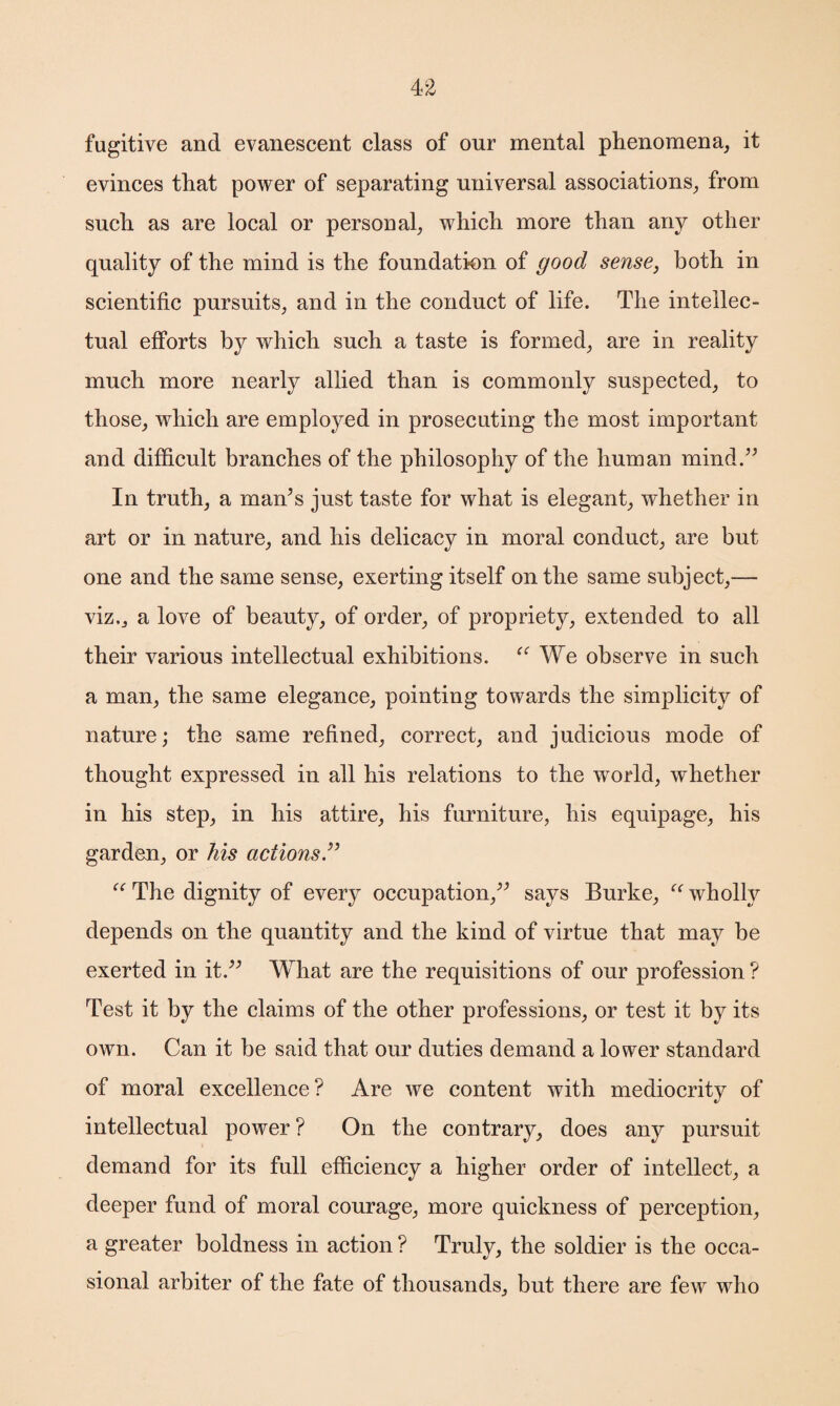fugitive and evanescent class of our mental phenomena, it evinces that power of separating universal associations, from such as are local or personal, which more than any other quality of the mind is the foundation of good sense, both in scientific pursuits, and in the conduct of life. The intellec¬ tual efforts by which such a taste is formed, are in reality much more nearly allied than is commonly suspected, to those, which are employed in prosecuting the most important and difficult branches of the philosophy of the human mind.” In truth, a man’s just taste for what is elegant, whether in art or in nature, and his delicacy in moral conduct, are but one and the same sense, exerting itself on the same subject,— viz,, a love of beauty, of order, of propriety, extended to all their various intellectual exhibitions. “ We observe in such a man, the same elegance, pointing towards the simplicity of nature; the same refined, correct, and judicious mode of thought expressed in all his relations to the world, whether in his step, in his attire, his furniture, his equipage, his garden, or his actions ” “ The dignity of every occupation,” says Burke, “ wholly depends on the quantity and the kind of virtue that may be exerted in it.” What are the requisitions of our profession ? Test it by the claims of the other professions, or test it by its own. Can it be said that our duties demand a lower standard of moral excellence? Are we content with mediocrity of intellectual power ? On the contrary, does any pursuit demand for its full efficiency a higher order of intellect, a deeper fund of moral courage, more quickness of perception, a greater boldness in action ? Truly, the soldier is the occa¬ sional arbiter of the fate of thousands, but there are few who