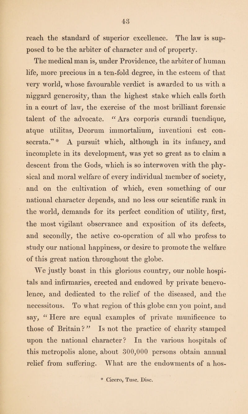 reach the standard of superior excellence. The law is sup¬ posed to be the arbiter of character and of property. The medical man is, under Providence, the arbiter of human life, more precious in a ten-fold degree, in the esteem of that very world, whose favourable verdict is awarded to us with a niggard generosity, than the highest stake which calls forth in a court of law, the exercise of the most brilliant forensic talent of the advocate. “Ars corporis curandi tuendique, atque utilitas, Deorum immortalium, inventioni est con- secrata.” * A pursuit which, although in its infancy, and incomplete in its development, was yet so great as to claim a descent from the Gods, which is so interwoven with the phy¬ sical and moral welfare of every individual member of society, and on the cultivation of which, even something of our national character depends, and no less our scientific rank in the world, demands for its perfect condition of utility, first, the most vigilant observance and exposition of its defects, and secondly, the active co-operation of all who profess to study our national happiness, or desire to promote the welfare of this great nation throughout the globe. We justly boast in this glorious country, our noble hospi¬ tals and infirmaries, erected and endowed by private benevo¬ lence, and dedicated to the relief of the diseased, and the necessitous. To what region of this globe can you point, and say, “ Here are equal examples of private munificence to those of Britain ? ” Is not the practice of charity stamped upon the national character? In the various hospitals of this metropolis alone, about 300,000 persons obtain annual relief from suffering. What are the endowments of a hos- * Cicero, Tusc. Disc.