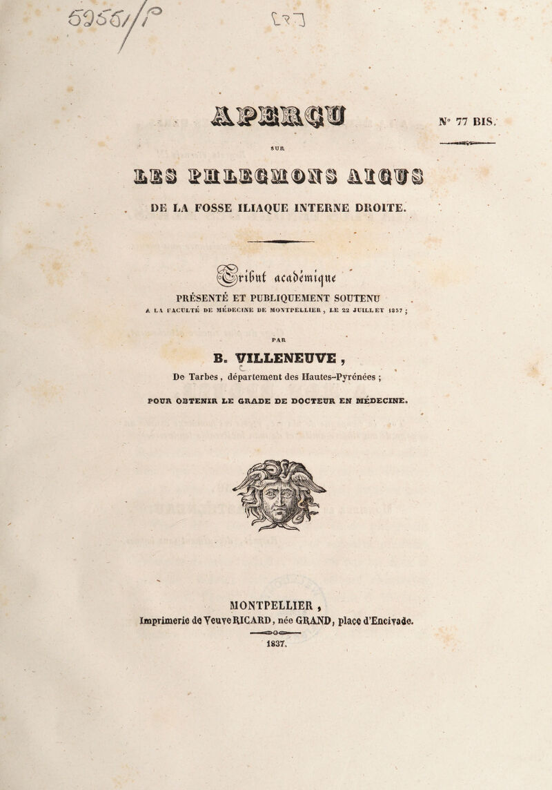 imaitmiaTi Aimu. DE LA FOSSE ILIAQUE INTERNE DROITE. PRÉSENTÉ ET PUBLIQUEMENT SOUTENU A LA FACULTÉ DE MEDECINE DE MONTPELLIER, LE 22 JUILLET 1337 ; PAR B, VILLENEUVE , c , De Tarbes, département des Hautes-Pyrénées ; POUR OBTENIR LE GRADE DE DOCTEUR EN MÉDECINE. MONTPELLIER , Imprimerie de Yeuye RICARD, née GRAND, place d’Enciyade» 1837.