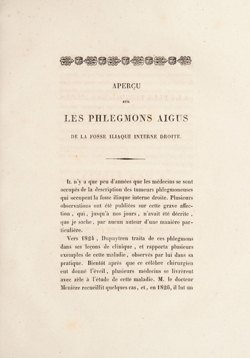 APERÇU SUR LES PHLEGMONS AIGUS DE LA FOSSE ILIAQUE INTERNE DROITE. Il n’y a que peu d’années que les médecins se sont occupés de la description des tumeurs phlegmoneuses qui occupent la fosse iliaque interne droite. Plusieurs observations ont été publiées sur cette grave affec¬ tion , qui, jusqu’à nos jours , n’avait été décrite , que je sache, par aucun auteur d’une manière par¬ ticulière. Vers 1824 , Dupuytren traita de ces phlegmons dans ses leçons de clinique , et rapporta plusieurs exemples de cette maladie, observés par lui dans sa pratique. Bientôt après que ce célèbre chirurgien eut donné l’éveil, plusieurs médecins se livrèrent avec zèle à l’étude de cette maladie. M. le docteur Manière recueillit quelques cas, et, en 1826, il lut un