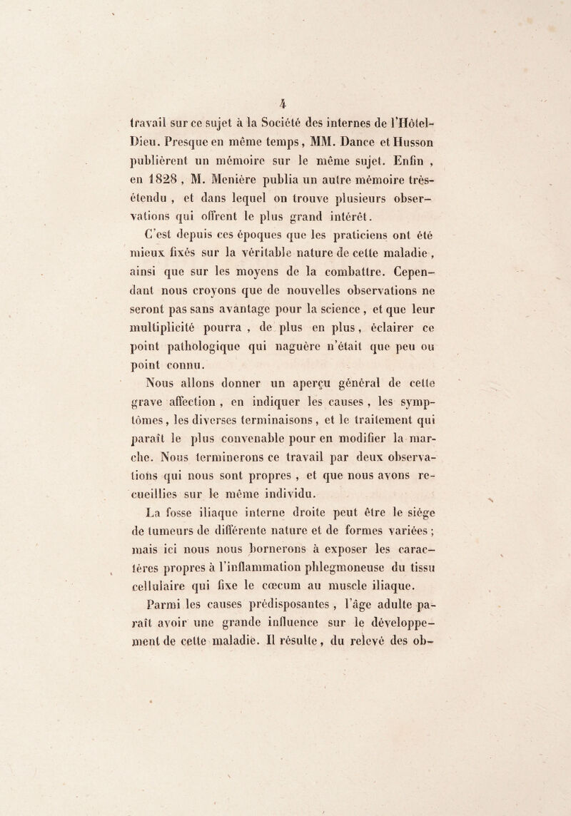 \ travail sur ce sujet à la Société des internes de rHôlel- Dieu. Fresque en meme temps, MM. Dance etHusson publièrent un mémoire sur le même sujet. Enfin , en 1828 , M. Menière publia un autre mémoire très- étendu , et dans lequel on trouve plusieurs obser¬ vations qui offrent le plus grand intérêt. C’est depuis ces époques que les praticiens ont été mieux fixés sur la véritable nature de cette maladie , ainsi que sur les moyens de la combattre. Cepen¬ dant nous croyons que de nouvelles observations ne seront pas sans avantage pour la science , et que leur multiplicité pourra , de plus en plus, éclairer ce point pathologique qui naguère n’était que peu ou point connu. Nous allons donner un aperçu général de cette grave affection , en indiquer les causes , les symp¬ tômes, les diverses terminaisons, et le traitement qui paraît le plus convenable pour en modifier la-mar¬ che. Nous terminerons ce travail par deux observa¬ tions qui nous sont propres , et que nous avons re¬ cueillies sur le même individu, La fosse iliaque interne droite peut être le siège de tumeurs de différente nature et de formes variées ; mais ici nous nous bornerons à exposer les carac¬ tères propres à l’inflammation phlegmoneuse du tissu cellulaire qui fixe le cæcum au muscle iliaque. Parmi les causes prédisposantes , l’âge adulte pa¬ raît avoir une grande influence sur le développe¬ ment de cette maladie. Il résulte, du relevé des ob-