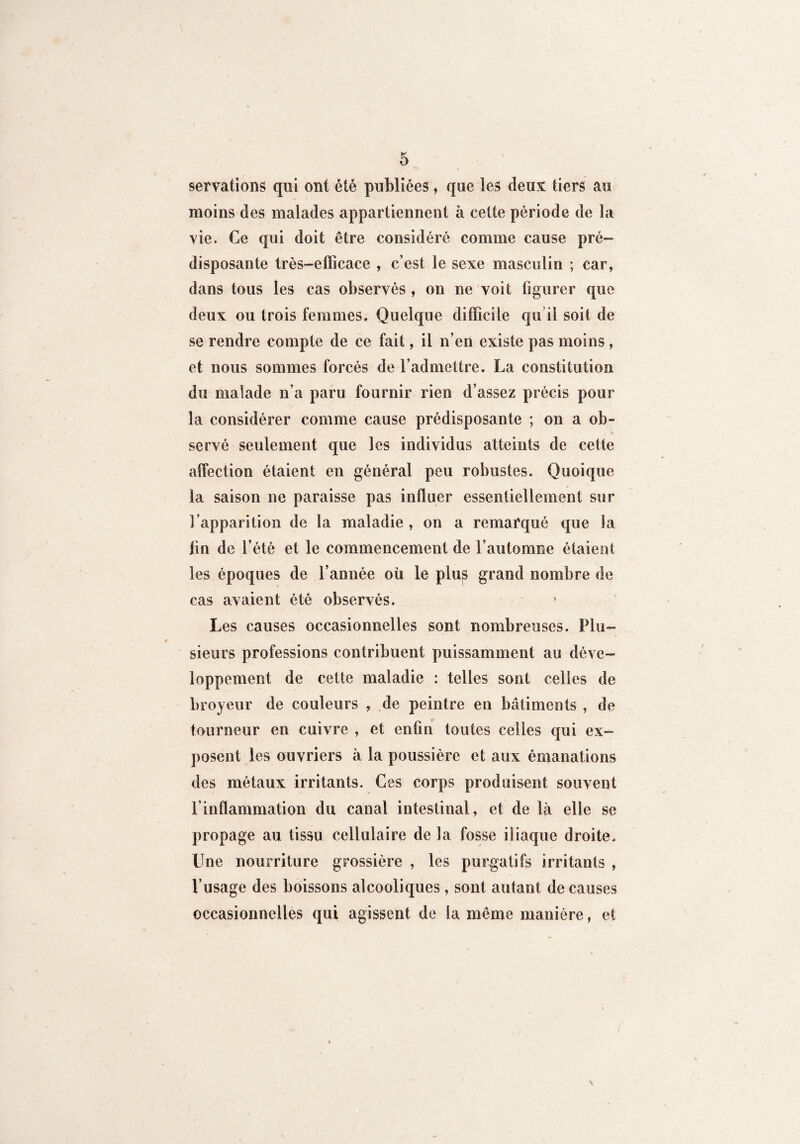 servations qui ont été publiées, que les deux tiers au moins des malades appartiennent à celte période de la vie. Ce qui doit être considéré comme cause pré¬ disposante très-efficace , c’est le sexe masculin ; car, dans tous les cas observés , on ne voit figurer que deux ou trois femmes. Quelque difficile qu’il soit de se rendre compte de ce fait, il n’en existe pas moins, et nous sommes forcés de l’admettre. La constitution du malade n’a paru fournir rien d’assez précis pour la considérer comme cause prédisposante ; on a ob¬ servé seulement que les individus atteints de cette affection étaient en général peu robustes. Quoique la saison ne paraisse pas influer essentiellement sur l’apparition de la maladie , on a remarqué que la jin de l’été et le commencement de l’automne étaient les époques de l’année où le plus grand nombre de cas avaient été observés. Les causes occasionnelles sont nombreuses. Plu¬ sieurs professions contribuent puissamment au déve¬ loppement de cette maladie ; telles sont celles de broyeur de couleurs , de peintre en bâtiments , de tourneur en cuivre , et enfin toutes celles qui ex¬ posent les ouvriers à la poussière et aux émanations des métaux irritants. Ces corps produisent souvent l’inflammation du canal intestinal, et de là elle se propage au tissu cellulaire de la fosse iliaque droite. Une nourriture grossière , les purgatifs irritants , l’usage des boissons alcooliques, sont autant de causes occasionnelles qui agissent de la même manière, et \ f