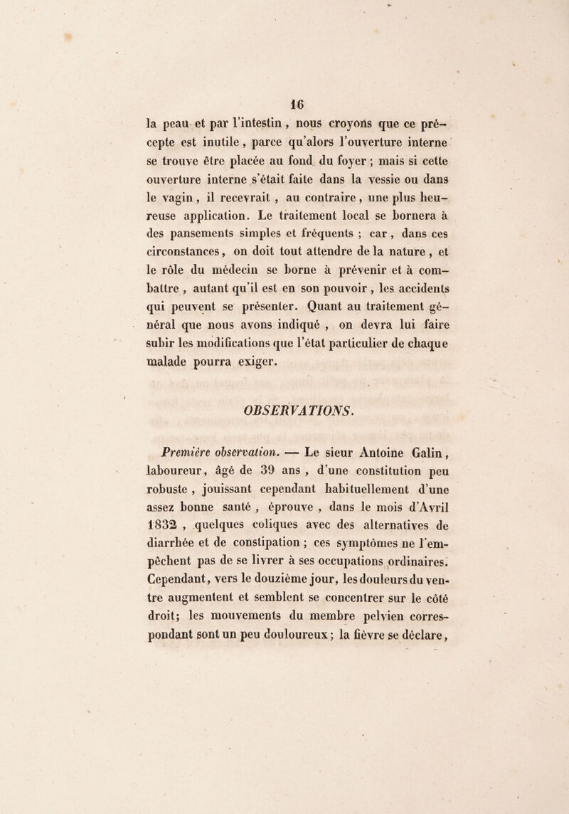 la peau et par l’intestin , nous croyons que ce pré¬ cepte est inutile, parce qu’alors l’ouverture interne se trouve être placée au fond du foyer ; mais si cette ouverture interne s’était faite dans la vessie ou dans le vagin , il recevrait , au contraire, une plus heu¬ reuse application. Le traitement local se bornera à des pansements simples et fréquents ; car , dans ces circonstances, on doit tout attendre de la nature , et le rôle du médecin se borne à prévenir et à com¬ battre , autant qu’il est en son pouvoir , les accidents qui peuvent se présenter. Quant au traitement gé¬ néral que nous avons indiqué , on devra lui faire subir les modifications que l’état particulier de chaque malade pourra exiger. OBSERVATIONS. Première observation. — Le sieur Antoine Galin, laboureur, âgé de 39 ans , d’une constitution peu robuste , jouissant cependant habituellement d’une assez bonne santé , éprouve , dans le mois d’Avril 1832 , quelques coliques avec des alternatives de diarrhée et de constipation ; ces symptômes ne l'em¬ pêchent pas de se livrer à ses occupations ordinaires. Cependant, vers le douzième jour, les douleurs du ven¬ tre augmentent et semblent se concentrer sur le côté droit; les mouvements du membre pelvien corres¬ pondant sont un peu douloureux ; la fièvre se déclare,