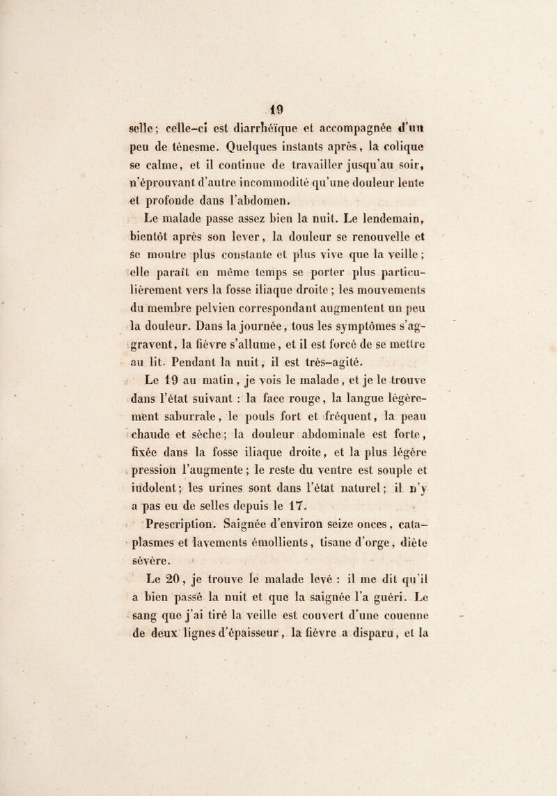 selle; celle-ci est diarrhéique et accompagnée d’un peu de ténesme. Quelques instants après, la colique se calme, et il continue de travailler jusqu’au soir, n’éprouvant d’autre incommodité qu’une douleur lente et profonde dans l’abdomen. Le malade passe assez bien la nuit. Le lendemain, bientôt après son lever, la douleur se renouvelle et Se montre plus constante et plus vive que la veille ; elle paraît en même temps se porter plus particu¬ lièrement vers la fosse iliaque droite ; les mouvements du membre pelvien correspondant augmentent un peu la douleur. Dans la journée, tous les symptômes s’ag¬ gravent, la fièvre s’allume, et il est forcé de se mettre au lit. Pendant la nuit, il est très-agité. , Le 19 au matin , je vois le malade, et je le trouve dans l’état suivant : la face rouge, la langue légère¬ ment saburrale, le pouls fort et fréquent, la peau chaude et sèche ; la douleur abdominale est forte, fixée dans la fosse iliaque droite, et la plus légère pression l’augmente ; le reste du ventre est souple et indolent; les urines sont dans l’état naturel; il n’y a pas eu de selles depuis le 17. Prescription. Saignée d’environ seize onces, cata¬ plasmes et lavements émollients, tisane d’orge, diète sévère. Le 20, je trouve le malade levé : il me dit qu’il a bien passé la nuit et que la saignée l’a guéri. Le sang que j’ai tiré la veille est couvert d’une couenne de deux lignes d’épaisseur, la fièvre a disparu, et la