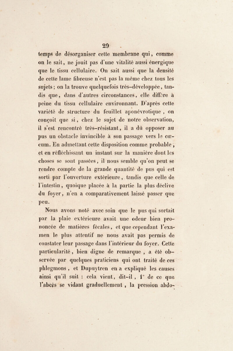 temps de désorganiser cette membrane qui, comme on le sait, ne jouit pas d’une vitalité aussi énergique que le tissu cellulaire. On sait aussi que la densité de cette lame fibreuse n’est pas la même chez tous les sujets ; on la trouve quelquefois très-développée, tan¬ dis que, dans d’autres circonstances, elle diffère à peine du tissu cellulaire environnant. D’après cette variété de structure du feuillet aponévrotique , on conçoit que si, chez le sujet de notre observation, il s’est rencontré très-résistant, il a dû opposer au pus un obstacle invincible à son passage vers le cæ¬ cum. En admettant cette disposition comme probable , et en réfléchissant un instant sur la manière dont les choses se sont passées, il nous semble qu’on peut se rendre compte de la grande quantité de pus qui est sorti par l’ouverture extérieure, tandis que celle de l’intestin, quoique placée h la partie la plus déclive du foyer, n’en a comparâtivement laissé passer que peu. Nous avons noté avec soin que le pus qui sortait par la plaie extérieure avait une odeur bien pro¬ noncée de matières fécales, et que cependant l’exa¬ men le plus attentif ne nous avait pas permis de constater leur passage dans l’intérieur du foyer. Cette particularité , bien digne de remarque , a été ob¬ servée par quelques praticiens qui ont traité de ces phlegmons , et Dupuytren en a expliqué les causes ainsi qu’il suit : cela vient, dit-il , 1° de ce que. l'abcès se vidant graduellement , la pression abdo-