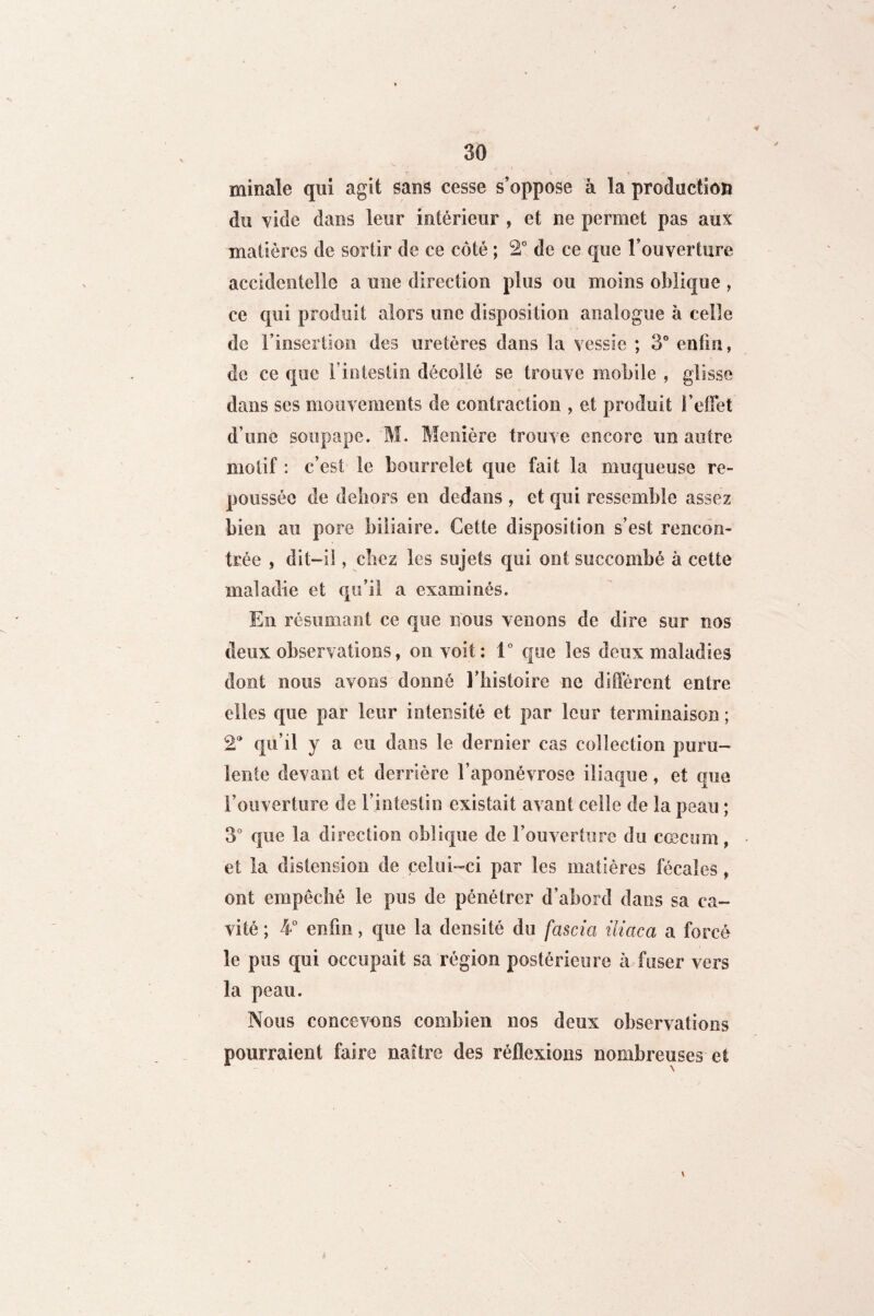 minale qui agit sans cesse s’oppose à la production du vide dans leur intérieur , et ne permet pas aux matières de sortir de ce côté ; 2° de ce que l’ouverture accidentelle a une direction plus ou moins oblique , ce qui produit alors une disposition analogue à celle de l’insertion des uretères dans la vessie ; 3° enfin, de ce que l’intestin décollé se trouve mobile , glisse dans scs mouvements de contraction , et produit l’effet d’une soupape. M. Menière trouve encore un autre motif : c’est le bourrelet que fait la muqueuse re¬ poussée de dehors en dedans , et qui ressemble assez bien au pore biliaire. Cette disposition s’est rencon¬ trée , dit-il, chez les sujets qui ont succombé à cette maladie et qu’il a examinés. En résumant ce que nous venons de dire sur nos deux observations, on voit: 1° que les deux maladies dont nous avons donné l’histoire ne diffèrent entre elles que par leur intensité et par leur terminaison ; 2'' qu’il y a eu dans le dernier cas collection puru¬ lente devant et derrière l’aponévrose iliaque, et que l’ouverture de l’intestin existait avant celle de la peau ; 3° que la direction oblique de l’ouverture du cæcum, et la distension de celui-ci par les matières fécales , ont empêché le pus de pénétrer d’abord dans sa ca¬ vité ; 4° enfin, que la densité du fascia iliaca a forcé le pus qui occupait sa région postérieure à fuser vers la peau. Nous concevons combien nos deux observations pourraient faire naître des réflexions nombreuses et