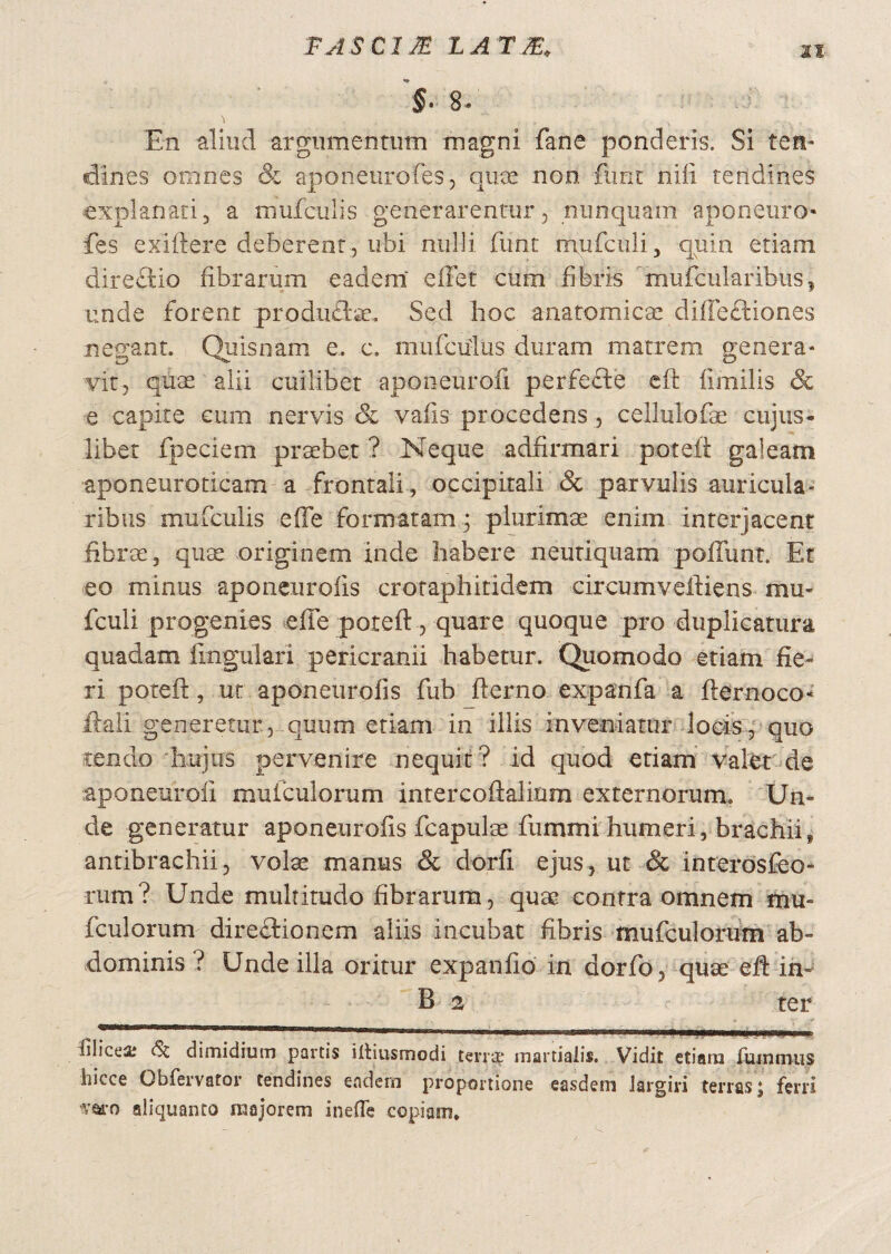 TASCim LATAE. it §- 8* 'l - „ V ' ' • En aliud argumentum magni fane ponderis. Si ten¬ dines omnes & aponenrofes, quos non, fimr nili tendines explanati, a mufculis generarentur, nunquam aponeuro fes exiftere deberent , ubi nulli funt rrvufculi, quin etiam directio fibrarum eadem effet cum fibris tnufcularibus, unde forent produflse. Sed hoc anatomicae diffeftiones negant. Quisnam e. e. mufcudus duram matrem genera¬ vit, quas alii cuilibet aponeurofi perfeffce cft limilis & e capite cum nervis & vafis procedens , cellulofae cujus- libet fpeciem praebet ? .Neque adfirmari poteft galeam aponeuroticam a frontali, occipitali & parvulis auricula¬ ribus mufculis effe formaram; plurimae enim interjacent fibrae, quas originem inde habere neutiquam poliunt. Et eo minus aponeuroiis crotaphitidem circumveftiens mu* fculi progenies effe poteft, quare quoque pro duplicatura quadam lingulari pericranii habetur. Quomodo etiam fie¬ ri poteft, ut aponeuroiis fub fterno expanfa a fternoco* ftali generetur, quum etiam in illis inveniatur locis, quo tendo hujus pervenire nequit? id quod etiam valet de aponeurofi muiculorum intercoftaliom externorum. Un¬ de generatur aponeuroiis fcapulae fummi humeri, brachiis antibrachii, vote manus & dorfi ejus, ut & interosfeo- rum? Unde multitudo fibrarum, quae contra omnem mu* fculorum direciionem aliis incubat fibris mufculorum ab¬ dominis ? Unde illa oritur expanfio in dorfo, quae eft in- B 2 ter ... , - - * v- filicea; dimidium partis iltiusmodi terra? martiaiis. Vidit etiam fiunmus hicce Obfervator tendines eadern proportione easdem largiri terras ] ferri 'varo aliquanto majorem inefle copiam.