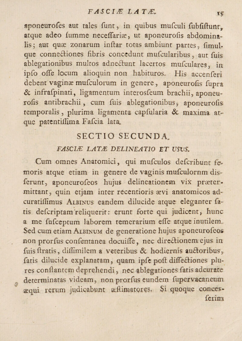rf stponeurofes aut tales funt, in quibus mufculi fubfiftunrs. atque adeo fumme neceffariae, ut aponeurofis abdomina» lis; aut quae zonarum inftar totas ambiunt partes, fimul- que conne£liones fibris concedunt mufcularibus, aut fuis ablegationibus multos adne&unt lacertos mufculares, i 11 ipfo ofle locum alioquin non habituros. His accenferi debent vaginae murculorum in genere, aponeurofis fupra & infrafpinati, ligamentum Interosfeum brachii, aponeu» rofis antibrachii, cum fuis ablegationibus, aponeurofis temporalis , plurima ligamenta capfularia & maxima at¬ que patentiffima Fafcia lata, SECTIO SECUNDA, FASC1JE LATJE DELINEATIO ET USVS> Cum omnes Anatomici, qui mufculos defcribunt fe¬ moris atque etiam in genere de vaginis mufculornm dis» ferunt, aponeurofeos hujus delineationem vix praeter¬ mittant, quin etjam inter recentioris aevi anatomicos ad» curatiffimus Albinus eandem dilucide atque eleganter fa¬ tis defcriptam reliquerit: erunt forte qui judicent, hunc a me fufceptum laborem temerarium effe atque inutilem. Sed cum etiam Albinum de generatione hujus aponeurofeos non prorfus confentanea docuifle , nec direftionem ejus in fuis ftratis, diffimilem a veteribus & hodiernis auftoribus,, fatis dilucide explanatam, quam ipfe poft difle£Kones plu« res conflantem deprehendi, nec ablegationes fatis adcurate determinatas videam, non prorfus eundem fupervacaneum aequi rerum judicabunt afiimatores. Si quoque conces- ferim