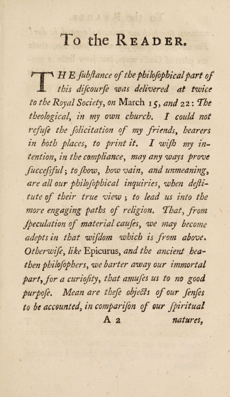 To the Reader. T H E fubjlance of the phihfophicalpart of this dijcourfe was delivered at twice to the Royal Society, on March 15, and 22: The theological, in my own church. I coidd not refufe the folicitation of my friends, hearers in both places, to print it. I wifh my in~ tention, in the compliance, may any ways prove fuccefsful; to Jhow, how vain, unmeaning> are all our phihfophical inquiriesy when defli- tute of their true view $ to lead us into the more engaging paths of religion. Tito, from Jpeculation of material caufesy we may become adepts in that wifdom which is from above* Otherwifey like Epicurus, and the ancient hea¬ then philofophers, we barter away our immortal part) for a curiofity, £to amufes us to no good purpofe. ilfoz/z //?£/<? objects of our fenfes to be accounted\ in comparifon of our fpiritual A 2. natures9