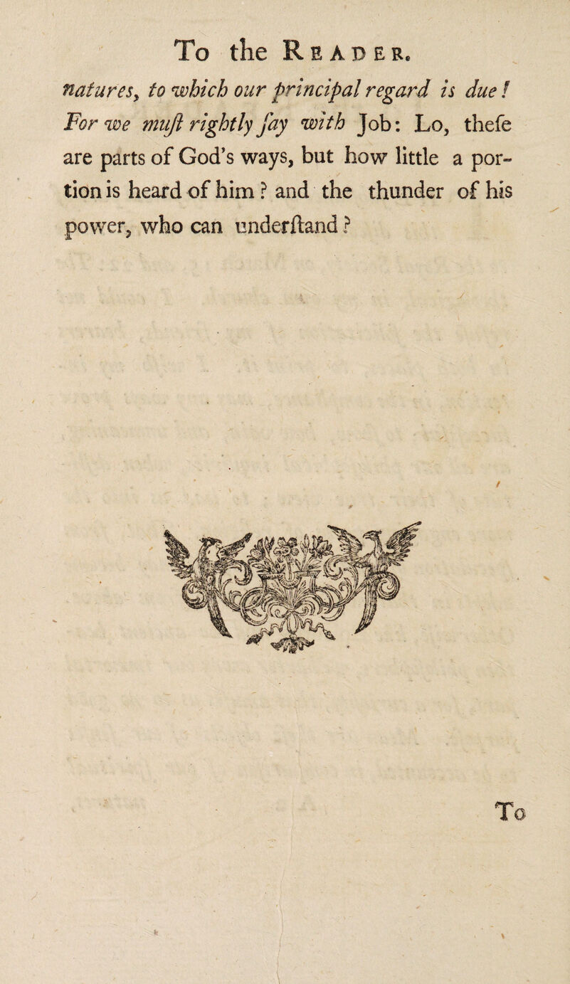 natures, to which our principal regard is due l For we mufi rightly fay with Job: Lo, thefe are parts of God’s ways, but how little a por¬ tion is heard of him ? and the thunder of his power, who can underftand ? y / k