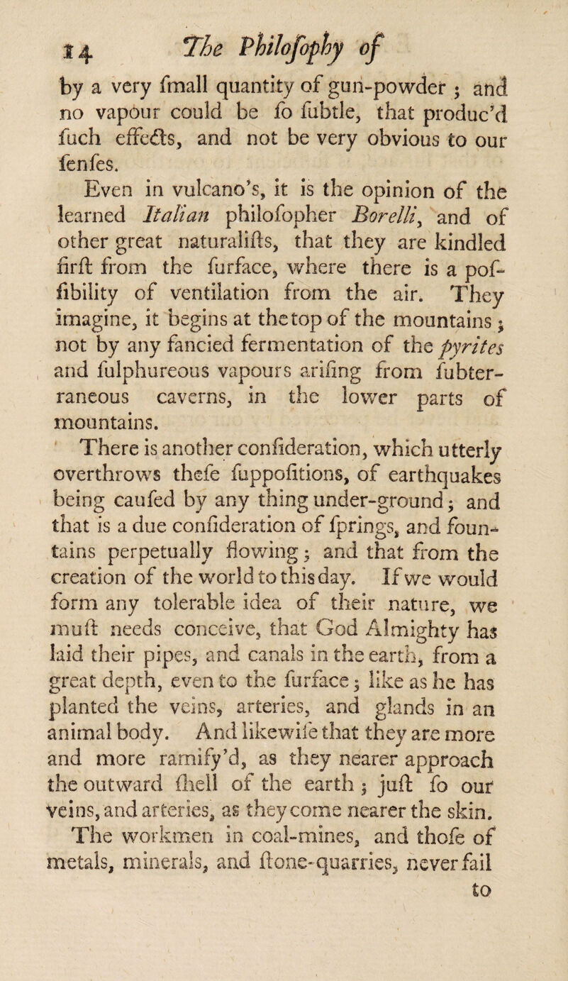 by a very fmall quantity of gun-powder * and no vapour could be fo labile, that produc’d fiich effedts, and not be very obvious to our fenfes. Even in volcano’s, it is the opinion of the learned Italian philofopher Borelliy and of other great naturalifts, that they are kindled firft from the furface* where there is a pof- fibility of ventilation from the air. They imagine, it begins at the top of the mountains ; not by any fancied fermentation of th$ pyrites and fulphureous vapours ariiing from fubter- raneous caverns, in the lower parts of mountains. There is another confideration, which utterly overthrows thefe fuppofltions, of earthquakes being caufed by any thing under-ground; and that is a due confideration of fprings, and foun¬ tains perpetually flowing; and that from the creation of the world to this day. If we would form any tolerable idea of their nature, we mu ft needs conceive, that God Almighty has laid their pipes, and canals in the earth* from a great depth, even to the furface; like as he has planted the veins, arteries, and glands in an animal body. And like wile that they are more and more ramify’d, as they nearer approach the outward (hell of the earth; juft fo our veins, and arteries, as they come nearer the skin. The workmen in coal-mines, and thofe of metals, minerals, and ft one-quarries, never fail to