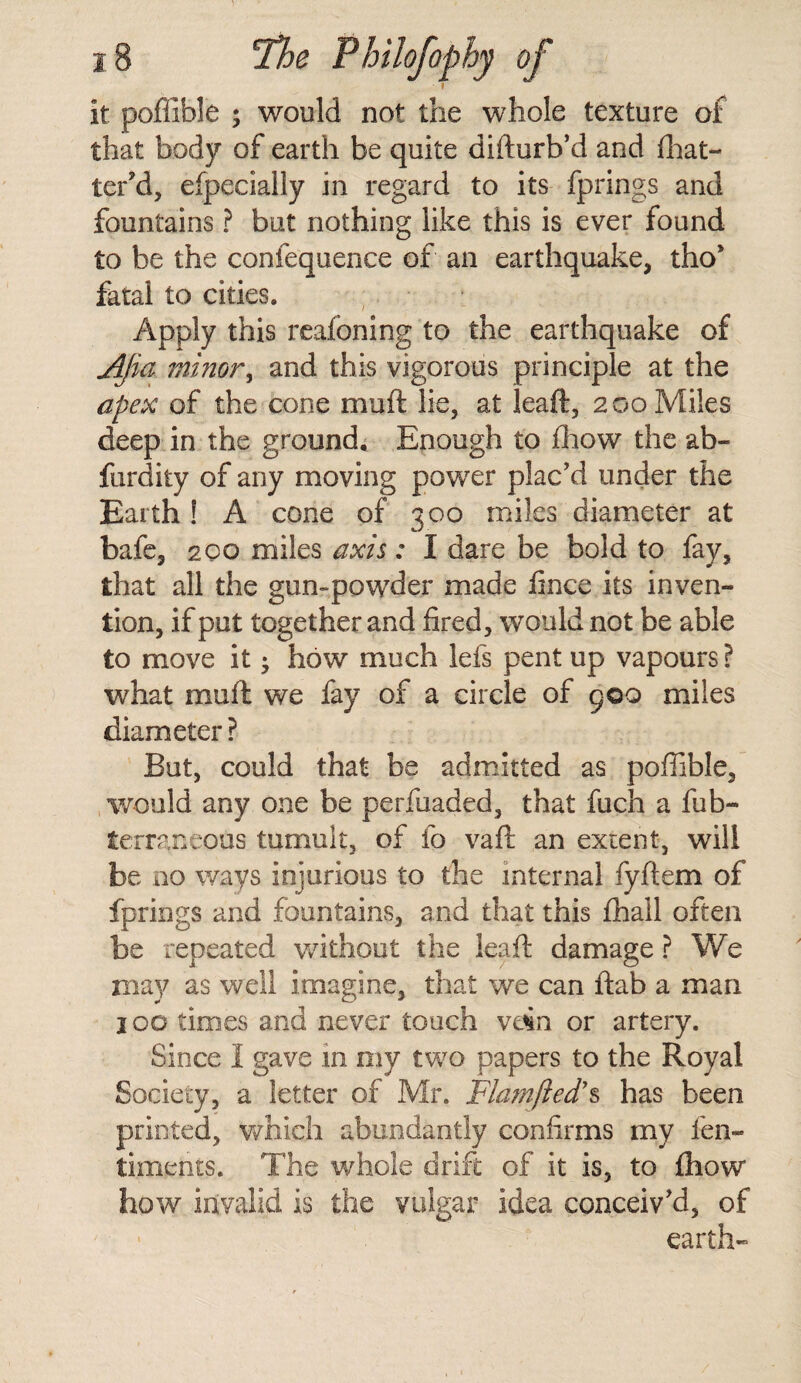 it poffible ; would not the whole texture of that body of earth be quite difturb’d and fhat- ter’d, efpecially in regard to its fprings and fountains ? but nothing like this is ever found to be the confequence of an earthquake, tho* fatal to cities. Apply this reafcning to the earthquake of Ajia minor, and this vigorous principle at the apex of the cone muft lie, at leaft, 200 Miles deep in the ground. Enough to fhow the ab» furdity of any moving power plac’d under the Earth ! A cone of 300 miles diameter at bafe, 200 miles axis: I dare be bold to fay, that all the gun-powder made fince its inven¬ tion, if put together and fired, would not be able to move it • how much Ids pent up vapours ? what mufl we fay of a circle of goo miles diameter ? But, could that be admitted as poffible, would any one be perfuaded, that fuch a fu fa- terraneous tumult, of fo vaft an extent, will be no ways injurious to the internal fyftem of fprings and fountains, and that this fhail often be repeated without the leaft damage ? We may as well imagine, that we can ftab a man 100 times and never touch vdin or artery. Since I gave in my two papers to the Royal Society, a letter of Mr. Flamfled’s has been printed, which abundantly confirms my len- timents. The whole drift of it is, to fhow how invalid is the vulgar idea conceiv’d, of earth-