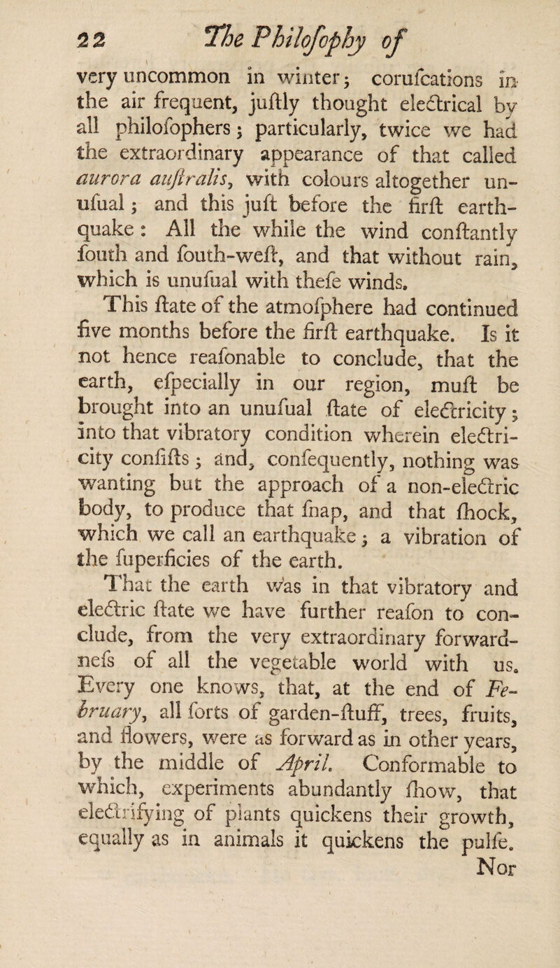 \ , - r . ■ very uncommon in winter; corufcations in the air frequent, juftly thought electrical by all philofophers ; particularly, twice we had the extraordinary appearance of that called aurora aujtralis, with colours altogether un¬ ufual ; and this juft before the firft earth¬ quake : All the while the wind conftantly fouth and fouth-weft, and that without rain, which is unufual with thefe winds. This ftate of the atmofphere had continued five months before the firft earthquake. Is it not hence reafonable to conclude, that the earth, efpecially in our region, muft be brought into an unufual ftate of elefcricity; into that vibratory condition wherein electri¬ city confifts; and, confequently, nothing was wanting but the approach of a non-eledrric body, to produce that fnap, and that fhock, which we call an earthquake $ a vibration of the fuperficies of the earth. Thar the earth was in that vibratory and eledtric ftate we have further reafon to con¬ clude, from the very extraordinary forward- nefs of all the vegetable world with uss Every one knows, that, at the end of Fe¬ bruary, all forts of garden-ftuff, trees, fruits, and flowers, were as forward as in other years, by the middle of April. Conformable to which, experiments abundantly fhow, that eleftrifying of plants quickens their growth, equally as in animals it quickens the pulfe. Nor