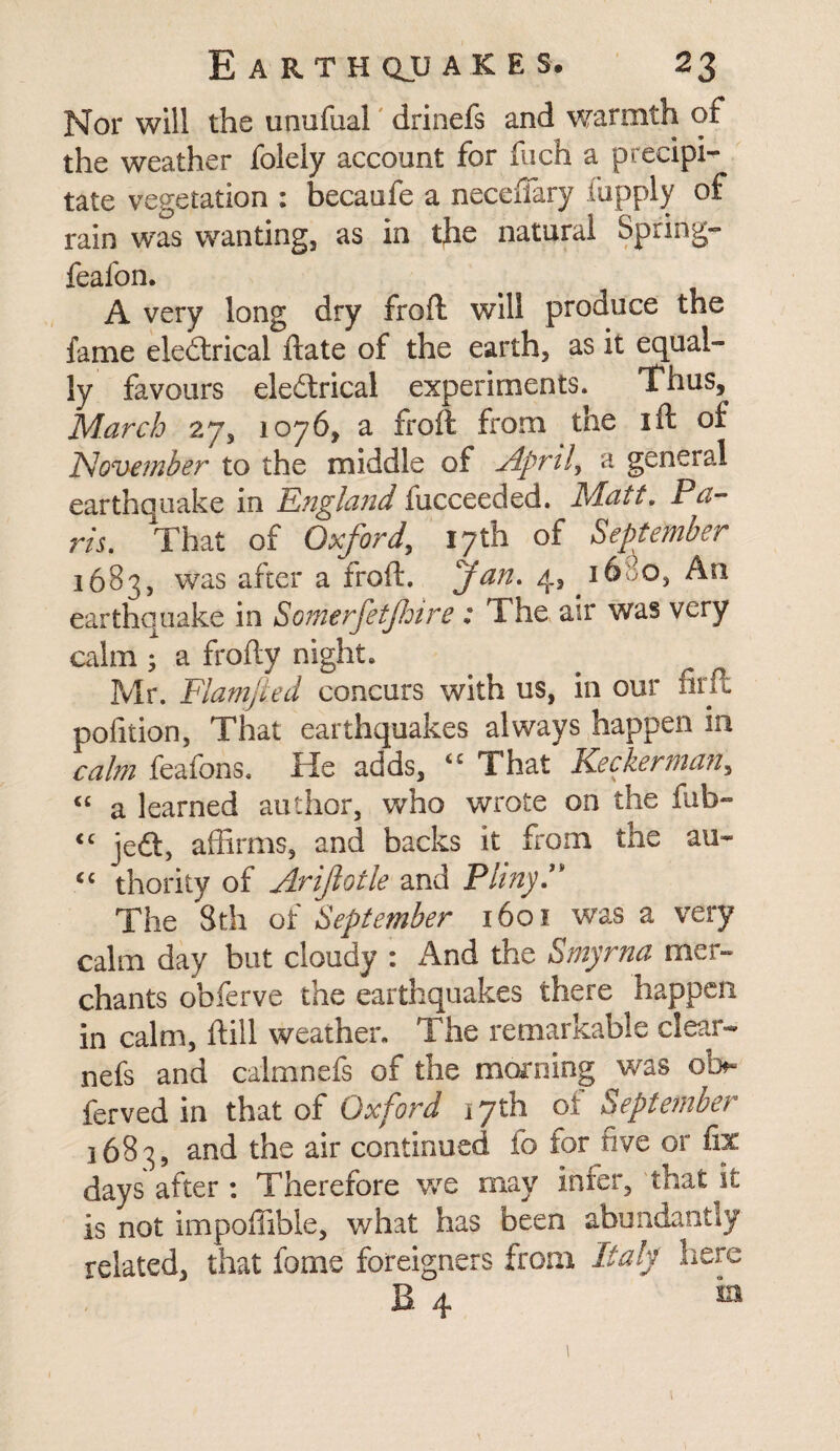 Nor will the unufual drinefs and warmth of the weather folely account for fuch a precipi-^ tate vegetation : becaufe a neceffiary fupply of rain was wanting, as in the natural Spring- feafon. A very long dry froft will produce the fame eledtrical date of the earth, as it equal¬ ly favours eledtrical experiments. Thus, March 27, 1076, a froft from the ift of November to the middle of Aprils a general earthquake in England fucceeded. Matt. Pa¬ ris. That of Oxford, 17th of September 1683, was after a froft. fan. 4> earthquake in Somerfetjhire : The air was very calm; a frofty night. # r Mr. Flamfied concurs with us, in our firft polition, That earthquakes always happen in calm feafons. He adds, <£ That Keeker man, « a learned author, who wrote on the fub- <c jedt, affirms, and backs it from the an- “ thority of Arijlotle and Pliny.” The 8th of September 1601 was a very calm day but cloudy : And the Smyrna mer¬ chants obferve the earthquakes there happen in calm, ftill weather. The remarkable clear- nefs and calmnefs of the morning was ol> ferved in that of Oxford 17th of September 1683, and the air continued fo for five or fix days after : Therefore we may infer, that it is not impoffible, what has been abundantly related, that fame foreigners from Italy here B 4