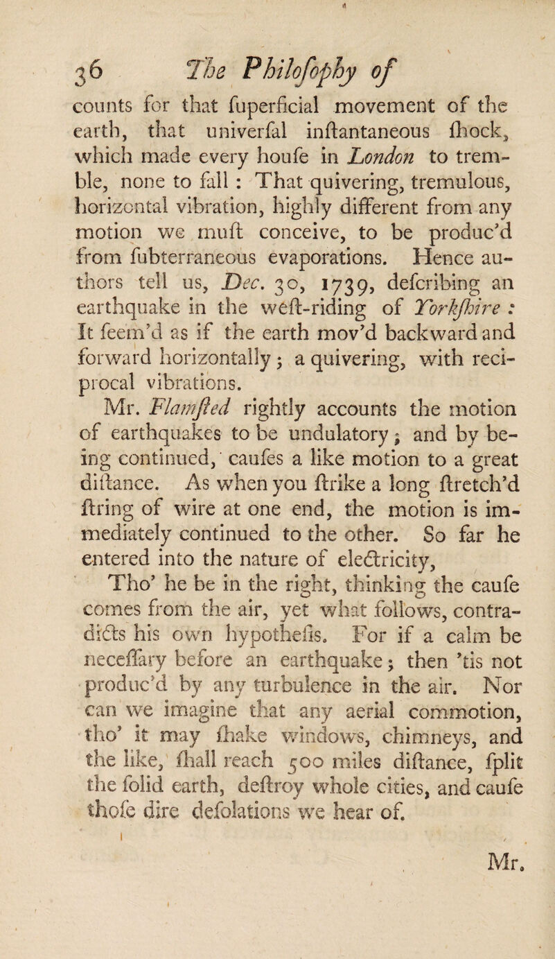 counts for that fuperficial movement of the earth, that oniverfal inftantaneous fhock, which made every houfe in London to trem¬ ble, none to fall : That quivering, tremulous, horizontal vibration, highly different from any motion we muft conceive, to be produc’d from fubterraneous evaporations. Hence au¬ thors tell us, Dec. 30, 1739, defcribing an earthquake in the we ft-riding of Yorkfhire : It feern’d as if the earth mov’d backward and forward horizontally; a quivering, with reci¬ procal vibrations. Mr. Flamfted rightly accounts the motion of earthquakes to be undulatory* and by be¬ ing continued,' caufes a like motion to a great diftance. As when you ftrike a long ftretch’d firing of wire at one end, the motion is im¬ mediately continued to the other. So far he entered into the nature of electricity, Tho’ he be in the right, thinking the caufe comes from the air, yet what follows, contra¬ dicts his own hypothefis. For if a calm be neceffary before an earthquake; then his not ■ produc'd by any turbulence in the air. Nor can we imagine that any aerial commotion, tho’ it may fhake windows, chimneys, and the like, fhall reach 500 miles diftance, fplit the folk! earth, deftroy whole cities, and caufe thole dire deflations we hear of. Mr. 1