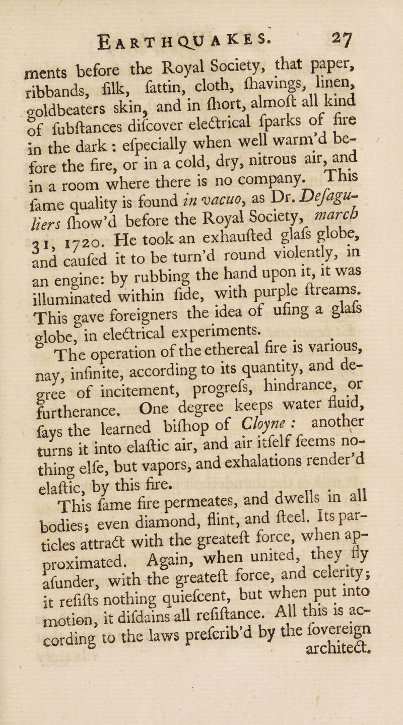 merits before the Royal Society, that paper, ribbands, filk, fattin, cloth, lliavmgs linen, goldbeaters skin, and in fliort, almoft all kind of fubftances difcover eledtrical fparks of fire in the dark: efpecially when well warm’d be¬ fore the fire, or in a cold, dry, nitrous air, and in a room where there is no company. 1 his fame quality is found in vacuo, as Dr. Dejagu- Hers fhow’d before the Royal Society, march ,1 I?2o. He took an exhaufted glafs globe, and caufed it to be turn’d round violently, in an engine: by rubbing the hand upon it, it was illuminated within fide, with purple ftreams This gave foreigners the idea of ufing a glals <dobe, in eledtrical experiments. _ The operation of the ethereal fire is various, nay, infinite, according to its quantity, and de¬ gree of incitement, progrefs, hindrance or furtherance. One degree keeps water fluid, fays the learned bifhop of Cloyne : another turns it into elaftic air, and air itfelf feems no¬ thing elfe, but vapors, and exhalations lender d elaftic, by this fire. This fame fire permeates, and dwells in all bodies: even diamond, flint, and ft eel. Its par¬ ticles attradf with the greateft force, when ap¬ proximated. Again, when united they 1 y afunder, with the greateft force, and celerity; it refifts nothing quiefcent, but when put into motion, it difdains all refiftance. Ail this is ac¬ cording to the laws prefcrib’d by the fovereign