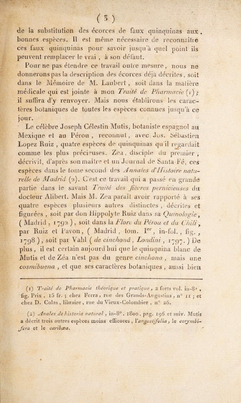 ('5 ) de la substitution des écorces de faux quinquinas aux . bonnes espèces. Il est meme nécessaire de reconnaître ces faux quinquinas pour savoir jusqu’à quel point ils peuvent remplacer le vrai , à son défaut. Pour ne pas étendre ce travail outre mesure, nous ne donnerons pas la description des écorces déjà décrites, soit dans le Mémoire de M. Laubert , soit dans la matière médicale qui est jointe à mon Traité de Pharmacie [i); il suffira d’y renvoyer. Mais nous établirons les carac¬ tères botaniques de toutes les espèces connues jusqu’à ce jour. Le célèbre Joseph Célestin Mutis, botaniste espagnol au Mexique et au Pérou, reconnut, avec Jos. Sébastien Lopez Ruiz , quatre espèces de quinquinas qu il regardait comme les plus précieuses. Zea, disciple du premier, décrivit, d’après son maître et un Journal de Santa Fé, ces espèces dans le tome second des Annales dHistoire natu¬ relle de Madrid (2). C’est ce travail qui a passé en grande partie dans le savant Traité des fièvres pernicieuses dut docteur Alibert. Mais M. Zea paraît avoir rapporté à ses quatre espèces plusieurs autres distinctes , décrites et figurées , soit par don Hippolyte Ruiz dans sa Qumologie, ( Madrid , 1 792 ) , soit dans la Flore du Pérou et du Chili > par Ruiz et Pavon, ( Madrid, tom. Ier, in-fol. , fîg. 9 1798 ) , soit par Yahl ( de cinchonâ, Londini , 1 797. ) Le plus, il est certain aujourd'hui que le quinquina blanc de Mutis et de Zéa 11’est pas du genre cinchonâ , mais une cosmihuena , et que ses caractères botaniques , aussi bien (1) Traité de Pharmacie théorique et pratique, 2 forts vol. in-81 2 3 , fig. Prix , i5 fr. ; chez Ferra, rue des Grands-Augustins , n° n • et chez D. Colas , libraire , rue du Vieux-Colombier , n° 26. (2) Anales de historia uatural, in-8°, 1800, pag. 196 et suiv. Mutis a décrit trois autres espèces moins efficaces , l'angustifolia, le corymbi- fra et le carilœa. 4» I
