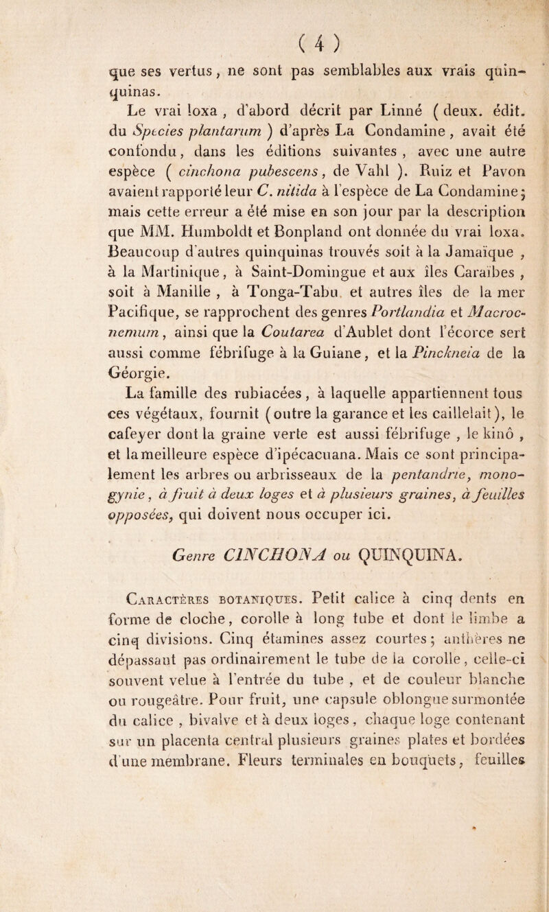 que ses vertus , ne sont pas semblables aux vrais quin¬ quinas. Le vrai loxa , d’abord décrit par Linné ( deux. édit, du Sptcies plantarum ) d’après La Condamine , avait été confondu, dans les éditions suivantes , avec une autre espèce ( cinchona pubescens, de Vahl ). Ruiz et Pavon avaient rapporté leur C. nitida à l’espèce de La Condamine; mais cette erreur a été mise en son jour par la description que MM. Humboldt et Bonpland ont donnée du vrai loxa. Beaucoup d’autres quinquinas trouvés soit à la Jamaïque , à la Martinique, à Saint-Domingue et aux îles Caraïbes , soit à Manille , à Tonga-Tabu et autres îles de la mer Pacifique, se rapprochent des genres Portlandia et Macroc- nemum, ainsi que la Coutarea d’Aublet dont l’écorce sert aussi comme fébrifuge à la Guiane, et la Pinckneia de la Géorgie. La famille des rubiacées , à laquelle appartiennent tous ces végétaux, fournit (outre la garance et les caillelait), le cafeyer dont la graine verte est aussi fébrifuge , le kinô , et lameilleure espèce d’ipécacuana. Mais ce sont principa¬ lement les arbres ou arbrisseaux de la pentandrie, mono- gynie, à fruit à deux loges et à plusieurs graines, à feuilles opposées, qui doivent nous occuper ici. Genre CINCHONA ou QUINQUINA. Caractères botaniques. Petit calice à cinq dents en forme de cloche, corolle à long tube et dont le limbe a cinq divisions. Cinq étamines assez courtes; anthères ne dépassant pas ordinairement le tube de la corolle, celle-ci souvent velue à l’entrée du tube , et de couleur blanche ou rougeâtre. Pour fruit, une capsule oblongue surmontée du calice , bivalve et à deux loges, chaque loge contenant sur un placenta central plusieurs graines plates et bordées d une membrane. Fleurs terminales en bouquets, feuilles