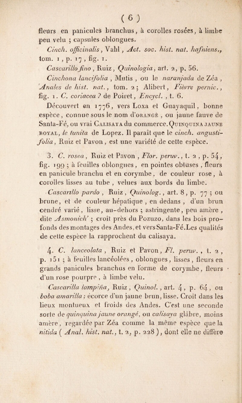 fleurs en panicules branchus, à corolles rosées , à limbe peu velu ; capsules oblongues. Citich. officinaüs, Vahl ; Act. soc. hist. nat. hafniens tom. i , p. 17 , fig. 1. Cascarillo Jino , Ruiz, Quinologia, art. 2, p, 56. Cinchona lanci. folia , Mutis , ou le naranjadci de Zéa , 'Anales de hist. nat., tom. 2 • Alibert, Fièvre pernic., fig. i. C. coriacea ? de Poiret, Encycl. , t. 6. Découvert en 1776, vers Loxa et Guajmquil, bonne espèce , connue sous le nom do rangé , ou jaune fauve de Santa-Fé, ou vrai Calisaya du commerce. Quinquina jaune royal, le tunita de Lopez. Il paraît que le cinch. angusti- folia, Ruiz et Pavon, est une variété de cette espèce. 3. C. rosea, Ruiz et Pavon , Flor. peruv., t. 2 , p. 54, fig- 199 ; à feuilles oblongues , en pointes obtuses , fleurs en panicule branchu et en corymbe , de couleur rose , à corolles lisses au tube , velues aux bords du limbe. Cascarillo pardo , Ruiz , Quinolog. , art. 8 , p. 77 ; ou brune, et de couleur hépatique , en dedans , d’un brun cendré varié, lisse, au-dehors ; astringente, peu amère , dite Asmonicli 5 croît près du Pozuzo, dans les bois pro¬ fonds des montages des Andes, et vers Santa-Fé.Les qualités de cette espèce la rapprochent du calisaya. 4- C. lanceolata , Ruiz et Pavon , Fl. peruv. , t. 2 , p. 3 51 5 à feuilles lancéolées , oblongues , lisses , fleurs en grands panicules branchus en forme de corymbe , fleurs * d’un rose pourpre , à limbe velu. Cascarilla lampina} Ruiz, Qainol. , art. 4? P- 64, ou hoha amarilla ; écorce d’un jaune brun, lisse. Croit dans les lieux montueux et froids des Andes. C’est une seconde sorte de quinquina jaune orangé, ou calisaya glabre, moins amère, regardée par Zéa comme la même espèce que la nitida ( Anal. hist. nat., t. 2? p. 228 ), dont elle ne diffère