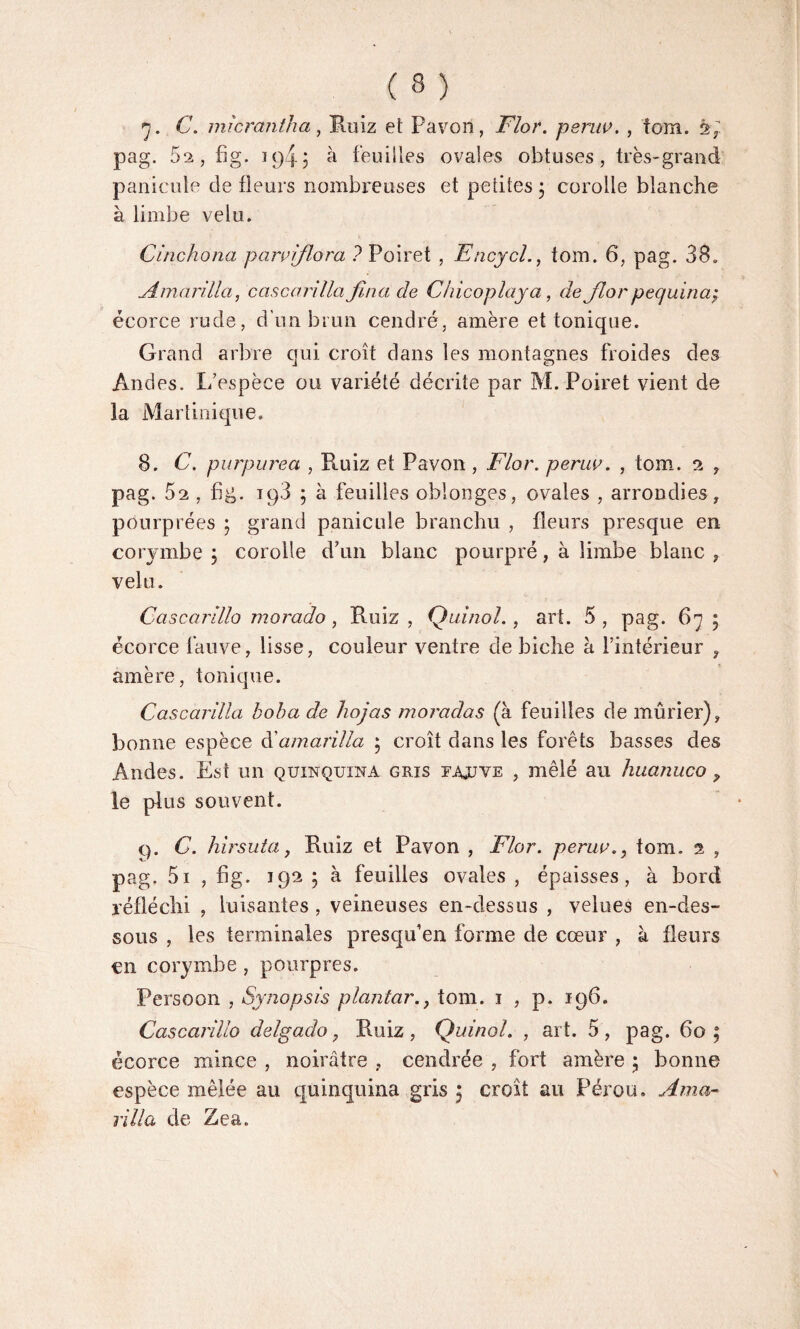 7. C. micrantha, Ruiz et Favori, 27or. peruv. , tom. à; pag. 62, fig. 194J à feuilles ovales obtuses, très-grand panicule de fleurs nombreuses et petites ; corolle blanche à limbe velu. Cinchona paraiflora ? Poiret , Encycl., tom. 6, pag. 38. Amarilla, cascarilla fina de Chicoplaya, Je Jlor pequina; écorce rude, d'un brun cendré, amère et tonique. Grand arbre qui croît dans les montagnes froides des Andes. L espèce ou variété décrite par M. Poiret vient de la Martinique. 8. C. purpurea , Ruiz et Pavon , Flor. peruv. , tom. 2 , pag. 52 , fig. 198 ; à feuilles oblonges, ovales , arrondies, pourprées ; grand panicule bran chu , fleurs presque en corymbe ; corolle d’un blanc pourpré, à limbe blanc , velu. Cciscarillo morado, Ruiz, Quinol., art. 5, pag. 67; écorce fauve, lisse, couleur ventre de biche à l’intérieur , amère, tonique. Cascarilla boba de hojas moradas (à feuilles de mûrier), bonne espèce C amarilla ; croît dans les forêts basses des Andes. Est un quinquina gris fajljve , mêlé au huanuco y le plus souvent. C). C. hirsuta, Ruiz et Pavon , Flor. peruv., tom. 2 , pag. 5i , fig. 192 ; à feuilles ovales , épaisses, à bord réfléchi , luisantes , veineuses en-dessus , velues en-des¬ sous , les terminales presqu1 en forme de cœur , à fleurs en corymbe, pourpres. Persoon , Synopsis planta?'., tom. 1 , p. 196. Cascai'illo delgaclo, Ruiz, Quinol. , art. 5, pag. 60; écorce mince , noirâtre , cendrée , fort amère ; bonne espèce mêlée au quinquina gris 5 croît au Pérou. Ama¬ rilla de Zea.
