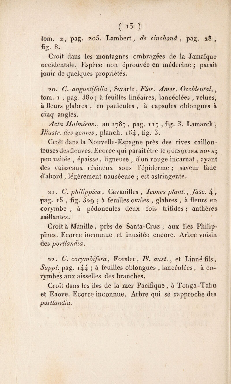 ( i3-) tom. 2, pag. 200. Lambert, de cïnchonâ , pag. 2$, fig. 8. Croît dans les montagnes ombragées de la Jamaïque occidentale. Espèce non éprouvée en médecine ; paraît jouir de quelques propriétés. 20. C. angustifolia , Swartz , Flor. Amer. Occidental., tom. 1 , pag. 38o; à feuilles linéaires, lancéolées , velues, à fleurs glabres , en panicules , à capsules oblongues à cinq angles. Acta Holmiens., an 1787 , pag. 117 , fig. 3. Lamarck , Illustr. des genres y planch. if>4, fig. 3. Croît dans la Nouvelle-Espagne près des rives caillou¬ teuses des fleuves. Ecorce qui paraît être le quinquina nova; peu usitée , épaisse, ligneuse , d’un rouge incarnat , ayant des vaisseaux résineux sous l’épiderme ; saveur fade d’abord, légèrement nauséeuse ; est astringente. ai. C. philippica , Cavanilles , Icônes plant., Jase. 4, pag. i5 , fig. 829 ; à feuilles ovales , glabres , à fleurs en corymbe , à pédoncules deux fois trifides ; anthères saillantes. Croît à Manille , près de Santa-Cruz , aux îles Philip¬ pines. Ecorce inconnue et inusitée encore. Arbre voisin des portlandia. 22. C. corymbifera, Forster, PL aust. , et Linné fils, Suppl, pag. 144 5 à feuilles oblongues , lancéolées, à co- rymbes aux aisselles des branches. Croît dans les îles de la mer Pacifique, à Tonga-Tabu et Eaove. Ecorce inconnue. Arbre qui se rapproche de& portlandia.