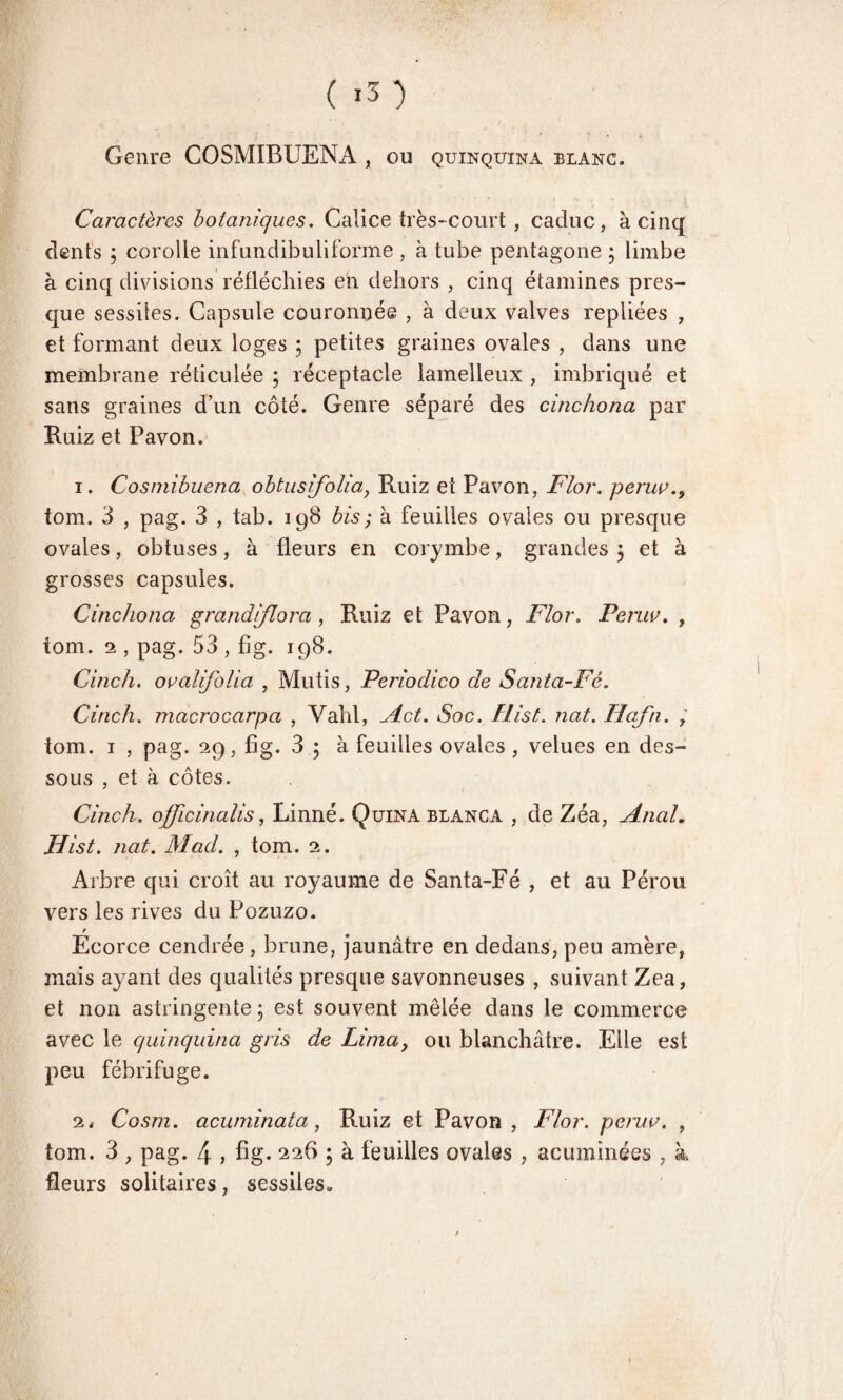 Genre COSMIBUENA , ou quinquina blanc. Caractères botaniques. Calice très-court , caduc, à cinq dents j corolle infundibuliforme , à tube pentagone ; limbe à cinq divisions réfléchies en dehors , cinq étamines pres¬ que sessiies. Capsule couronnée , à deux valves repliées , et formant deux loges ; petites graines ovales , dans une membrane réticulée ; réceptacle lamelleux , imbriqué et sans graines d’un côté. Genre séparé des cinchona par Ruiz et Pavon. 1. Cosmibuena obtusifolia, Ruiz et Pavon, F/or. peruv tom. 3 , pag. 3 , tab. 198 bis ; à feuilles ovales ou presque ovales, obtuses, à fleurs en corymbe, grandes 5 et à grosses capsules. Cincliona grandiflora , Ruiz et Pavon, Flor. Penw. , tom. 2 , pag. 53 , fig. 198. Cinch. ovalifoUa , Mutis, Periodico de Santa-Fé. Cirich. macrocarpa , Vahl, Act. Soc. Hist. nat. Hafn. tom. 1 , pag. 29, fig. 3 ; à feuilles ovales , velues en des¬ sous , et à côtes. Cinch. officinalis, Linné. Quina blanca , de Zéa, Anal, JHist. nat. Macl. , tom. 2. Arbre qui croît au royaume de Santa-Fé , et au Pérou vers les rives du Pozuzo. Écorce cendrée , brune, jaunâtre en dedans, peu amère, mais ayant des qualités presque savonneuses , suivant Zea, et non astringente ; est souvent mêlée dans le commerce avec le quinquina gris de Limay ou blanchâtre. Elle est peu fébrifuge. 2, Cosm. acuminata, Ruiz et Pavon , Flor. peruv. , tom. 3 , pag. 4 } fig- 226 ; à. feuilles ovales , acuminées , à fleurs solitaires , sessiies»