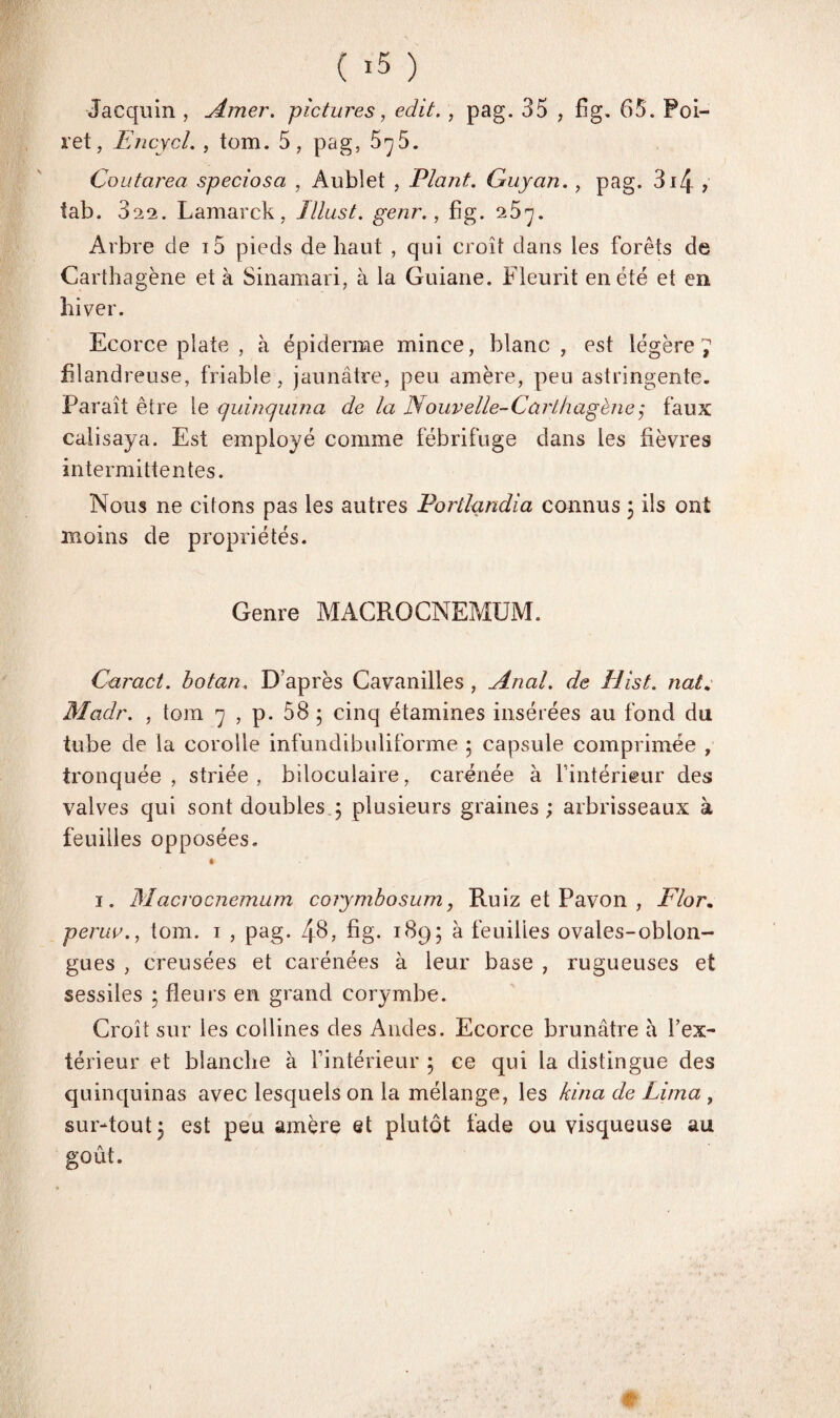 ( >5 ) Jacquin , Amer, pictures, edit. , pag. 35 , fig. 65. Foi- ret, Encycl. , tom. 5, pag, 5^5. Coutarea speciosa , Aublet , Plant. Guyan., pag. 3r4 , iab. 322. Lamarck, Illust. genr., fig. 25^. Arbre de i5 pieds de haut , qui croît dans les forêts de Carthagène et à Sinamari, à la Guiane. Fleurit en été et en hiver. Ecorce plate , à épiderme mince, blanc , est légère 7 filandreuse, friable, jaunâtre, peu amère, peu astringente. Paraît être le quinquina de la Nouvelle-Cùrlhagène3 faux calisaya. Est employé comme fébrifuge dans les fièvres intermittentes. Nous ne citons pas les autres Portlandia connus 3 ils ont moins de propriétés. Genre MACRO CNEMUM. Carnet, botan. D’après Cavanilles , Anal, de Hist. nat. Madr. , tom 7 , p. 58 3 cinq étamines insérées au fond du tube de la corolle infundibuliforme 3 capsule comprimée , tronquée, striée, biloculaire, carénée à l’intérieur des valves qui sont doubles 3 plusieurs graines ; arbrisseaux à feuilles opposées. # 1. Macrocnemum coiymbosum, Ruiz et Pavon , Flor. perua., tom. 1 , pag. 48, fig. 1895 à feuilles ovales-oblon- gues , creusées et carénées à leur base , rugueuses et sessiles 3 fleurs en grand corymbe. Croît sur les collines des Andes. Ecorce brunâtre à l’ex¬ térieur et blanche à l’intérieur 3 ce qui la distingue des quinquinas avec lesquels on la mélange, les kina de Lima , sur-tout 3 est peu amère et plutôt fade ou visqueuse au goût. t