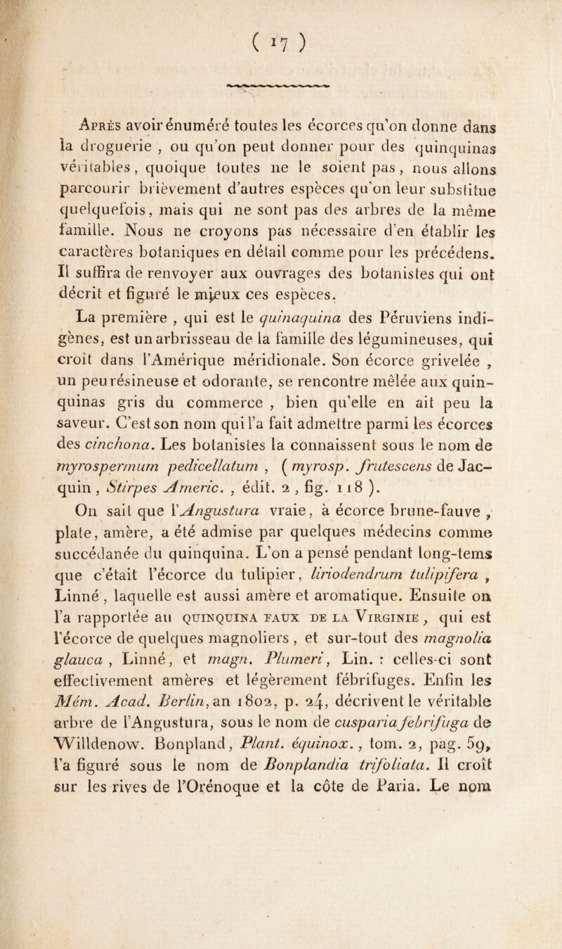 ( *7 ) Après avoir énuméré toutes les écorces qu’on donne dans la droguerie , ou qu’on peut donner pour des quinquinas véritables, quoique toutes 11e le soient pas, nous allons parcourir brièvement d’autres espèces qu’on leur substitue quelquefois, mais qui ne sont pas des arbres de la même famille. Nous ne croyons pas nécessaire d’en établir les caractères botaniques en détail comme pour les précédens. Il suffira de renvoyer aux ouvrages des botanistes qui ont décrit et figuré le m^eux ces espèces. La première , qui est le quinaquina des Péruviens indi¬ gènes , est un arbrisseau de la famille des légumineuses, qui croît dans l’Amérique méridionale. Son écorce grivelée , un peu résineuse et odorante, se rencontre mêlée aux quin¬ quinas gris du commerce , bien qu’elle en ait peu la saveur. C’est son nom qui l’a fait admettre parmi les écorces des cinchona. Les botanistes la connaissent sous le nom de myrosperrnum pedicellatum , ( myrosp. frittes cens de Jac- quin , Stirpes Americ. , édit. 2 , fig. 118 ). On sait que YAngustura vraie, à écorce brune-fauve , plate, amère, a été admise par quelques médecins comme succédanée du quinquina. L’on a pensé pendant long-tems que c’était l’écorce du tulipier, liriodendrwn tulipifera , Linné , laquelle est aussi amère et aromatique. Ensuite on l’a rapportée au quinquina faux de la Virginie, qui est l’écorce de quelques magnoliers , et sur-tout des magnolia glauca , Linné, et magn. Plumeri, Lin.: celles-ci sont effectivement amères et légèrement fébrifuges. Enfin les Mém. Acad. Berlin, zn 1802, p. 24, décrivent le véritable arbre de l’Angustura, sous le nom de cuspariajebrifuga de Wilklenow. Bonpland, Plant, équinox., tom. 2, pag. 5g, l’a figuré sous le nom de Bonplandia trifoüata. Il croît sur les rives de l’Orénoque et la côte de Paria. Le nom