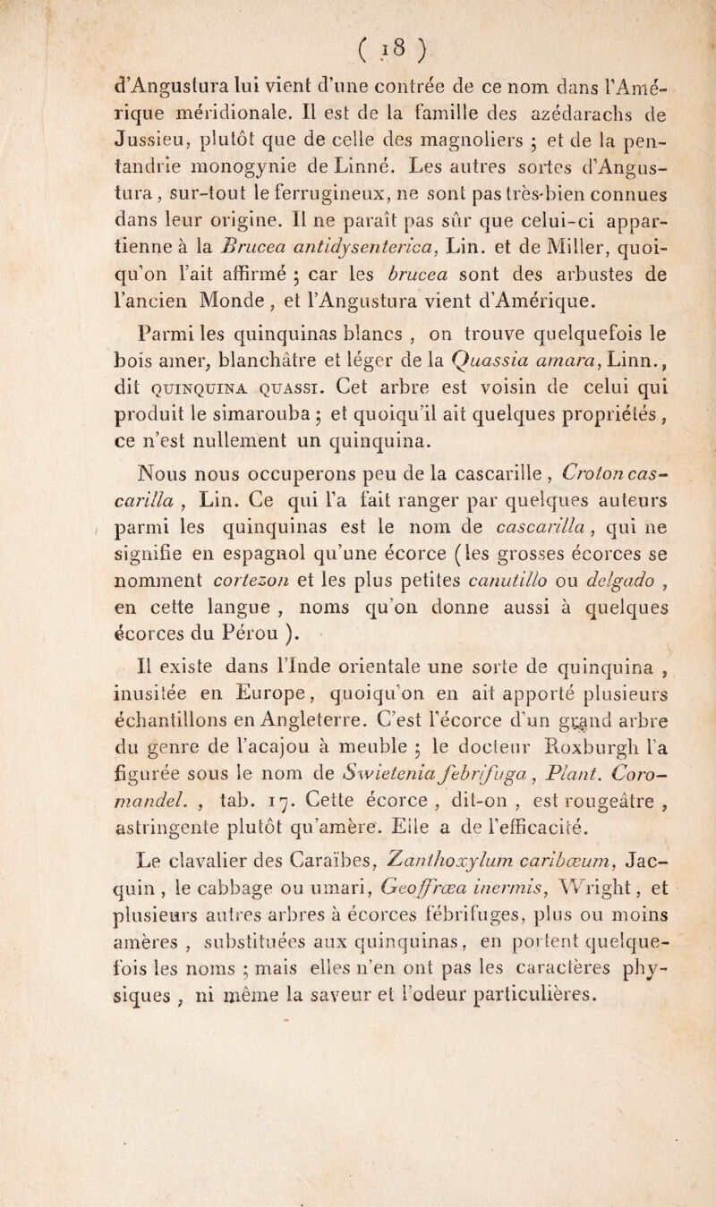 ( >8 ) d’Anguslura lui vient d’une contrée de ce nom dans l’Amé¬ rique méridionale. Il est de la famille des azédarachs de Jussieu, plutôt que de celle des magnoliers ; et de la pen- tandrie monogynie de Linné. Les autres sortes d’Angus- tura, sur-tout le ferrugineux, ne sont pas très-bien connues dans leur origine. Il ne paraît pas sûr que celui-ci appar¬ tienne à la Brucea antidysenterica, Lin. et de Miller, quoi¬ qu’on Fait affirmé ; car les brucea sont des arbustes de l’ancien Monde , et l’Angustura vient d’Amérique. Parmi les quinquinas blancs , on trouve quelquefois le bois amer, blanchâtre et léger de la Quassia amara, Linn., dit quinquina quassi. Cet arbre est voisin de celui qui produit le simarouba 5 et quoiqu’il ait quelques propriétés , ce n’est nullement un quinquina. Nous nous occuperons peu de la cascarille , Crotoncas- carilla , Lin. Ce qui Fa fait ranger par quelques auteurs parmi les quinquinas est le nom de cascarilia, qui ne signifie en espagnol qu’une écorce (les grosses écorces se nomment cortezon et les plus petites canutillo ou delgado , en cette langue , noms qu’on donne aussi à quelques écorces du Pérou ). Il existe dans l’Inde orientale une sorte de quinquina , inusitée en Europe, quoiqu’on en ait apporté plusieurs échantillons en Angleterre. C’est l’écorce d’un grand arbre du genre de l’acajou à meuble 5 le docteur Roxburgh Fa figurée sous le nom de Swietenia febrifuga, Plant. Coro¬ mandel. , tab. 17. Cette écorce, dit-on, est rougeâtre , astringente plutôt qu’amère. Eile a de l’efficacité. Le clavalier des Caraïbes, Zanthoxylum caribæum, Jac- quin , le cabbage ou umari, Geoffrœa iner/nis, Wright, et plusieurs autres arbres à écorces fébrifuges, plus ou moins amères , substituées aux quinquinas, en portent quelque¬ fois les noms ; mais elles n’en ont pas les caractères phy¬ siques , ni même la saveur et l’odeur particulières.
