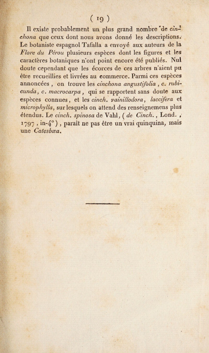 Il existe probablement un plus grand nombre 'de cm- chona que ceux dont nous avons donné les descriptions.' Le botaniste espagnol Tafalla a envoyé aux auteurs de la Flore du Pérou plusieurs espèces dont les figures et les caractères botaniques nont point encore été publiés. Nul doute cependant que les écorces de ces arbres n’aient pu être recueillies et livrées au commerce. Parmi ces espèces annoncées , on trouve les cinchona angustifolia , c. rubi- cunda, c. macrocarpa, qui se rapportent sans doute aux espèces connues, et les cinch. vainillodora, laccifera et microphylla, sur lesquels on attend des renseignemens plus étendus. Le cinch. spinosa de Vahl, ( de Cinch., Lond. , 1797 , in~4° ) , paraît ne pas être un vrai quinquina; mais une Catcsbœa.