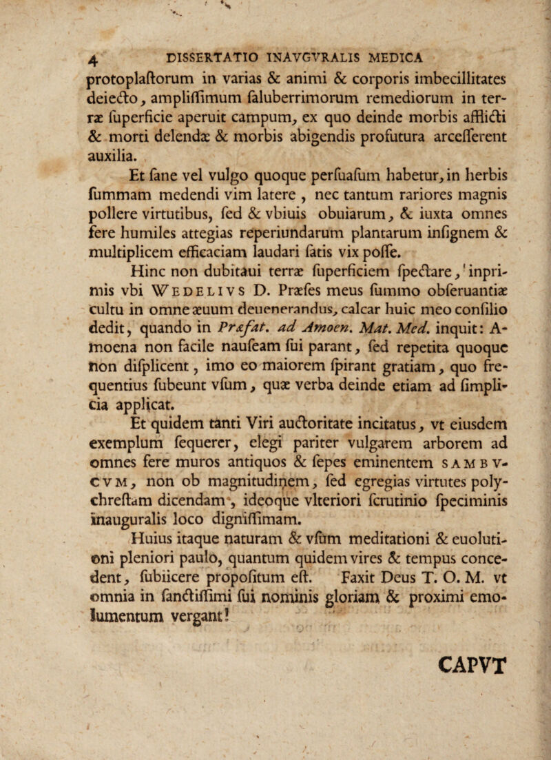 protoplaftorum in varias & animi & corporis imbecillitates deiefto , ampliflimum faluberrimorum remediorum in ter¬ rae fuperficie aperuit campum, ex quo deinde morbis affiidti & morti delendae & morbis abigendis profutura arcelferent auxilia. Et fane vel vulgo quoque perfuafum habetur, in herbis fiimmam medendi vim latere , nec tantum rariores magnis pollere virtutibus, fed & vbiuis obuiarum, & iuxta omnes fere humiles attegias reperiundarum plantarum infignem & multiplicem efficaciam laudari fatis vix poffe. Hinc non dubitaui terrae fuperficiem fpedare , ? inpri- mis vbi Wedelivs D. Praefes meus (iimmo obferuantiae cultu in omneaeuum deuenerandus, calcar huic meoconfilio dedit, quando in Pr&fat. ad Arnoen. Mat. Med. inquit: A- moena non facile naufeam fui parant, fed repetita quoque non difplicent, imo eo maiorem fpirant gratiam, quo fre¬ quentius fubeunt vfum, quae verba deinde etiam ad fimpli- cia applicat. Et quidem tanti Viri au&oritate incitatus, vt eiusdem exemplum fequerer, elegi pariter vulgarem arborem ad omnes fere muros antiquos & fepes eminentem sambv- c v m , non ob magnitudinem, fed egregias virtutes poly- chreftam dicendam*, ideoque vlteriori ferutinio fpeciminis inauguralis loco digniffimam. Huius itaque naturam & vfum meditationi & euoluti- ©ni pleniori paulo, quantum quidem vires & tempus conce¬ dent, fubiicere propofitum eft. Faxit Deus T. O. M. vt omnia in fanftiffimi fui nominis gloriam & proximi emo¬ lumentum vergant! CAPVT