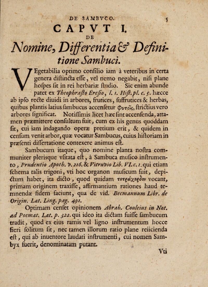 C A P V T I. DE Nomine, Differentia & Defini• VEgetabilia optimo confilio iam a veteribus in certa genera diftindaefle, vel nemo negabit, nifi plane holpes fit in rei herbarias ftudio. Sic enim abunde patet ex Theophraflo Erefio^ L /. Hift.pL c.j. hocce ab ipfo rede diuidi in arbores, frutices, fuffrutices& herbas, quibus plantis latius fambucus accenfetur (pvrotg^ ftridiusvero arbores fignificat. Notiftimis licet haec fint accenfenda, atta¬ men promittere contuitum fuit, cum ex his genus quoddam fit, cui iam indagando opero pretium erit, & quidem in cenfum venit arbor, quo vocatur Sambucus, cuius hiftoriamin profenti diflertatione contexere animus eft. Sambucum itaque, quo nomine planta noftra com¬ muniter plerisque vfitata eft, a Sambuca mufico inftrumen- to, Prudentio Jpoth. 216,& VitnPoioLib. VLc. /.qui etiam fchema talis trigoni, vti hoc organon muficum fuit, depi¬ lium habet, ita dido, quod quidam TSTguxogdov vocant, primam originem traxifle, affirmantium rationes haud te¬ mnendo fidem faciunt, qua de vid. Becmannum Libr. de Origin. Lat. Ling.pag. 491. Optimam cenfet opinionem Abrah. Couleius in Not. ad Poemat. Lat. p. 322. qui ideo ita didam fuifle fambucum tradit, quod ex eius ramis vel ligno inftrumentum hocce fieri folitum fit, nec tamen illorum ratio plane reiicienda eft, qui ab inuentore laudati inftrumenti, cui nomen Sam- byx fuerit^ denominatam putant. Vti