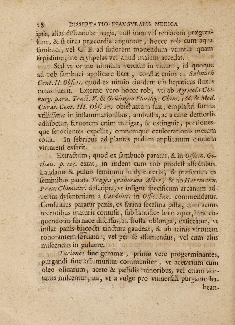 i g DISSERTATIO ItfAV6VRALI$ MEDICA ipfe, alias dclicatulac magis, poft iram vel terrorem praegres- (um, & fi circa praecordia angantur , hocce rob cum aqua fembuci, vel C. B. ad fudorem mouendum vtuntur quam fiepisfime, ne eryfipelas vel aliud malum accedat. Sed vt omne nimium vertitur in vitium , id quoque ad rob fambuti applicare licet , confiat enim ex Salmuth Cent.II. Obf.n. quod ex nimio eiusdem efu hepaticus fluxus ortus fuerit. Externe vero hocce rob, vti ab Agricola Chi- rurg. farti. Tracl. V. & Gruhngio Flori/eg. Chim. j66. & Med. Curat. Cent. III. Obf zy. obferuatum fuit, emplafiri forma vtiliflime in.inflammationibus, ambufiis,ac a cane demorfls adhibetur, feruorem enim mitigat, & extinguit, portiones¬ que ferocientes expellit, omnemque exulcerationis metum tollit. Ia febribus ad plantas pedum applicatum eandem virtutem exferit. Extradium, quod ex fambuco paratur, & in Offtcin. Go~ than. p. 123. extat, in iisdem cum rob prodeft affectibus. Laudatur & puluis feminum in dyfenteria, & prsefertim ex feminibus parata Trage a granorum ATI es, & ab Hartmann. Prax.Chimiatr. defcripta, vt infigne fpecificum arcanum ad- uerfus dyfenteriam a Cardtluc. in Offic.San. commendatur. Confultius paratur panis, ex farina fecalina pifta, cum acinis recentibus maturis contufis, fubftantifice loco aquae, hinc co¬ quendo in fornace difciflus, in frufla oblonga , exficcatur, vt inftar panis bisjco&i tindtura gaudeat, & ab acinis virtutem roborantem for datur, vel per fe aflumendus, vel cum aliis mifcendus in puluere. Turiones fiue gemmae , primo vere progerminantes, purgandi fine aflumuntur communiter, vt acetarium cum oleo oliuarum, aceto & paffulis minoribus, vel etiam ace¬ tariis mifcentur, ita> vt a vulgo pro vniuerfali purgante ha¬ beam '