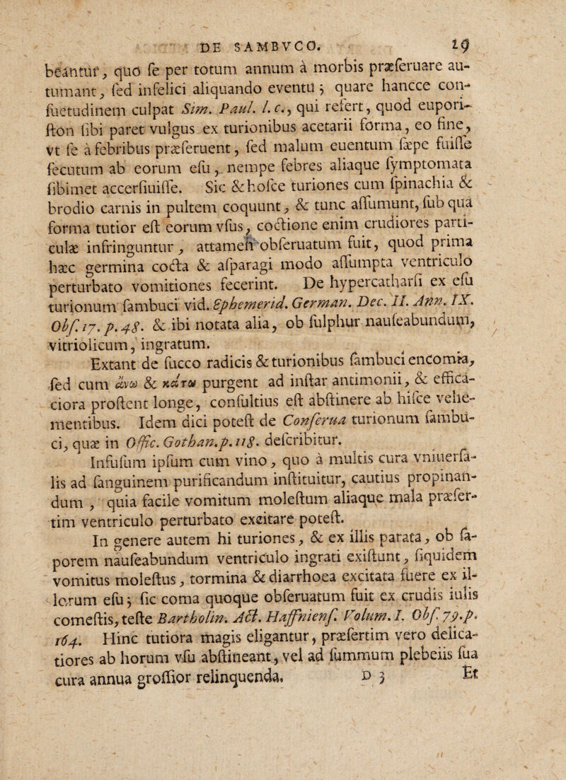 beantur , quo fe per totum annum a morbis prasferuare au-» tornant , led infelici aliquando eventu 3 quare hancce coin fuetudinem culpat Sim. Paul, l.c., qui refert, quod eupori- fton libi paret vulgus ex turionibus acetarii forma, eo fine, vt fe a febribus prseferuent, fed malum euentum fiepe fuifie fecutum ab eorum efu, nempe febres aliaque fymptomata fibimet accerfiuifle. Sic & holce turiones cum fpinachia & brodio carnis in pultem coquunt , & tunc afiumunt, luo qua forma tutior eft eorum vius ^ coctione enim crudioies pani¬ culae infringuntur , attameli obleruatum fuit, quod prima haec germina codta & afparagi modo affumpta ventrifluo perturbato vomitiones fecerint. De hypercatharn ex efu turionum fambuci Vid. Bphemerid. Germ/in. Dec. ll. Aftw» tX. Obf.iy.p>48- & ibi notata alia, ob fulphur nauleabundum, vitriolicum, ingratum. Extant de fucco radicis & turionibus fambuci encorma^ fed cum Sc k&t® purgent ad 1 nitar antimonii, ck e frica-* ciora prodent longe, conlultius eft aoftinere ab hifce veue- mentibus. Idem dici poteft de Conferua turionum famou- cR quae in Offic. Gothan,p,u 8 * deferibituf. Infufum ipfum cum vino , quo a multis cura vniuei fa¬ lis ad fansuinem purificandum inftituitur, cautius propinan¬ dum , quia facile vomitum moleftum aliaque mala praefer- tim ventriculo perturbato excitare poteft. ^ In genere autem hi turiones, & ex illis parata, ob fia- porem naufeabundum ventriculo ingrati exiftunt, fiquidem vomitus moleftus, tormina & diarrhoea excitata luere ex il- le.rum efu j fic coma quoque obferuatum fuit ex crudis iulis comeftis, tefte Bartholm. Aci. Haffhienf* Folum.L ObJ, 79'P* 164. Hinc tutiora magis eligantur, praefertim vero delica¬ tiores ab horum vfu abftineant, vel ad luminum plebeiis fua